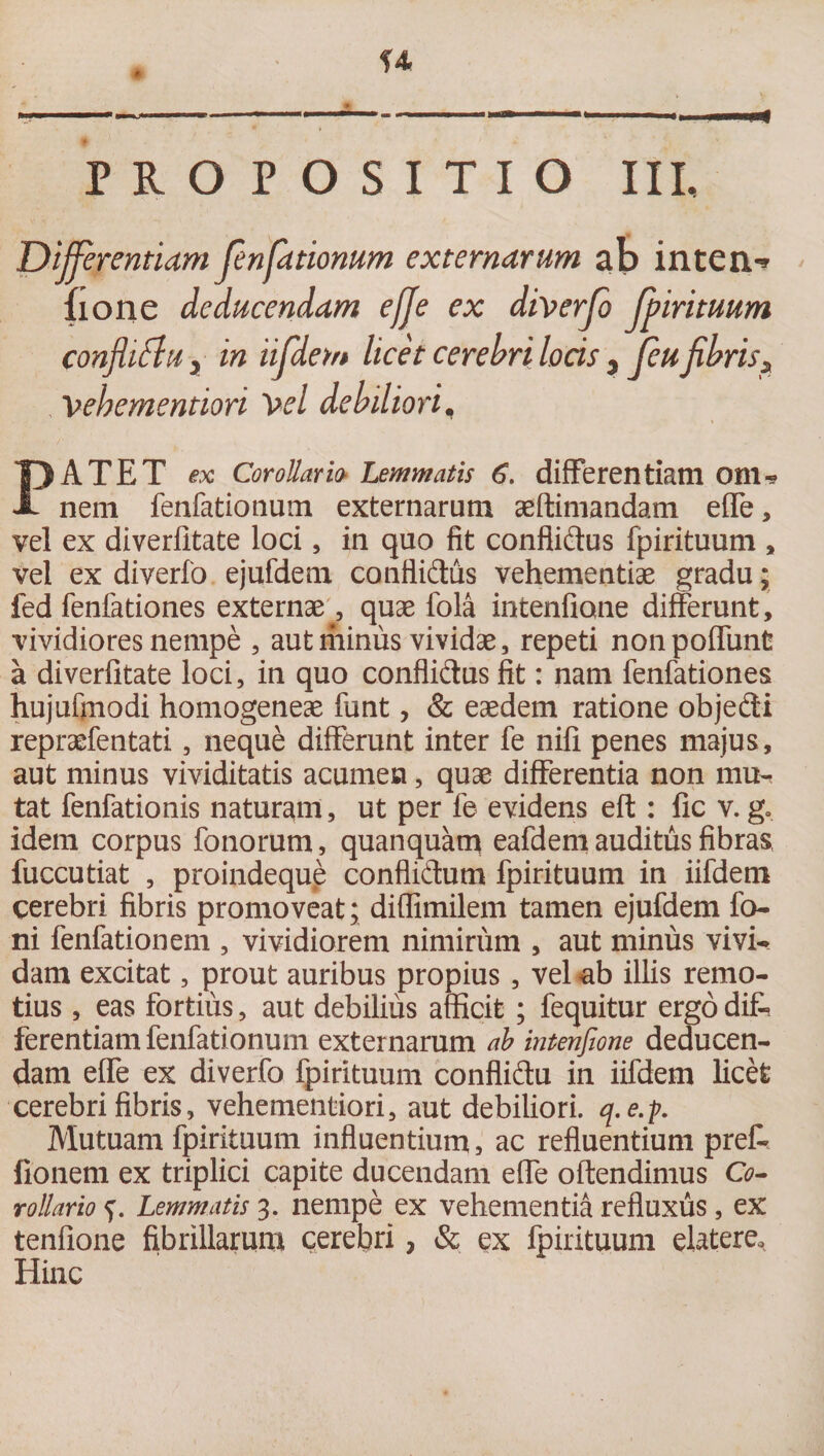 * H --..i» — n , ii .pi PROPOSITIO III, Differentiam fenfationum externarum ab inten-* fione deducendam effe ex diverfo fpirituum confaftu, in iifdem licet cerebri locis, fcufibris, Vebementiori 'Vel debiliori, PATET ex Corollario Lemmatis 6. differentiam Olli* nem fenfationum externarum aeffimandatn effe, vel ex diverfltate loci, in quo fit conflidus fpirituum , vel ex diverfo ejufdem conflidus vehementiae gradu; fed fenfationes externaequae fola intenfione differunt, vividiores nempe , aut riiimis vividae, repeti nonpoffunt a diverfltate loci, in quo conflidus fit: nam fenfationes hujufinodi homogeneae funt, &amp; eaedem ratione objedi repraefentati, neque differunt inter fe nifi penes majus, aut minus vividitatis acumen, quae differentia non mu¬ tat fenfationis naturam, ut per fe evidens eft : fic v. g. idem corpus fonorum, quanquam eafdem auditus fibras fuccutiat , proindeque conflidum fpirituum in iifdem cerebri fibris promoveat; diffimilem tamen ejufdem fo- ni fenfationem , vividiorem nimirum , aut minus vivi¬ dam excitat, prout auribus propius, vel ab illis remo¬ tius , eas fortius, aut debilius afficit ; fequitur ergo difc ferentiam fenfationum externarum ab intenfione deducen¬ dam effe ex diverfo fpirituum conflidu in iifdem licet cerebri fibris, vehementiori, aut debiliori, q.e.p. Mutuam fpirituum influentium, ac refluentium prefc fionem ex triplici capite ducendam effe oftendimus O- rollario Lemmatis 3. nempe ex vehementia refluxus, ex tenfione fibrillarum cerebri, &amp; ex fpirituum elatere* Hinc