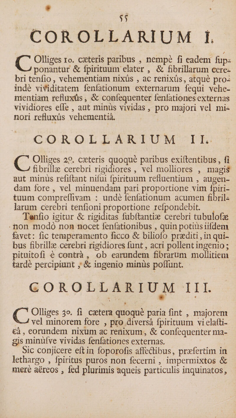 COROLLARIUM I, ✓ COlliges io. caeteris paribus , nempe fi eadem fup-^ ponantur &amp; fpirituum elater , &amp; fibrillarum cere- bri tenfio, vehementiam nixus , ac renixus, atque pro¬ inde viriditatem fenfationum externarum fequi vehe¬ mentiam refluxtas, &amp; confequenter fenfationes externas vividiores eflfe , aut minus vividas , pro majori vel mi¬ nori refluxus vehementia. COROLLARIUM II. COlliges 2(°. caeteris quoque paribus exiftentibus, fi fibrillae cerebri rigidiores , vel molliores , magis aut minus refiftant nifui fpirituum refluentium , augen¬ dam fore , vel minuendam pari proportione vim Ipiri- tuum compreffivam : unde fenfationum acumen fibril¬ larum cerebri tenfioni proportione refpondebit. Tanfio igitur &amp; rigiditas fubftantiae cerebri tubulofas • non modo non nocet fenfationibus, quin potius iifdem favet: fic temperamento ficco &amp; biliofo praediti 3 in qui¬ bus fibrillae cerebri rigidiores funt , acri pollent ingenio; pituitofi e contra , ob earundem fibrarum mollitiem tarde percipiunt 5 &amp; ingenio minus poflunt. COROLLARIUM III. # ‘ COlliges 30. fi caetera quoque paria fint , majorem vel minorem fore , pro diversa fpirituum vi elaffi- £a, eorundem nixum ac renixum, &amp; confequenter ma¬ gis minufve vividas fenfationes externas. Sic conjicere effcin foporofis affedibus, praefertim in lethargo , fpiritus puros non fecerni, impermixtos &amp; mere aereos 3 fed plurimis aqueis particulis inquinatos.