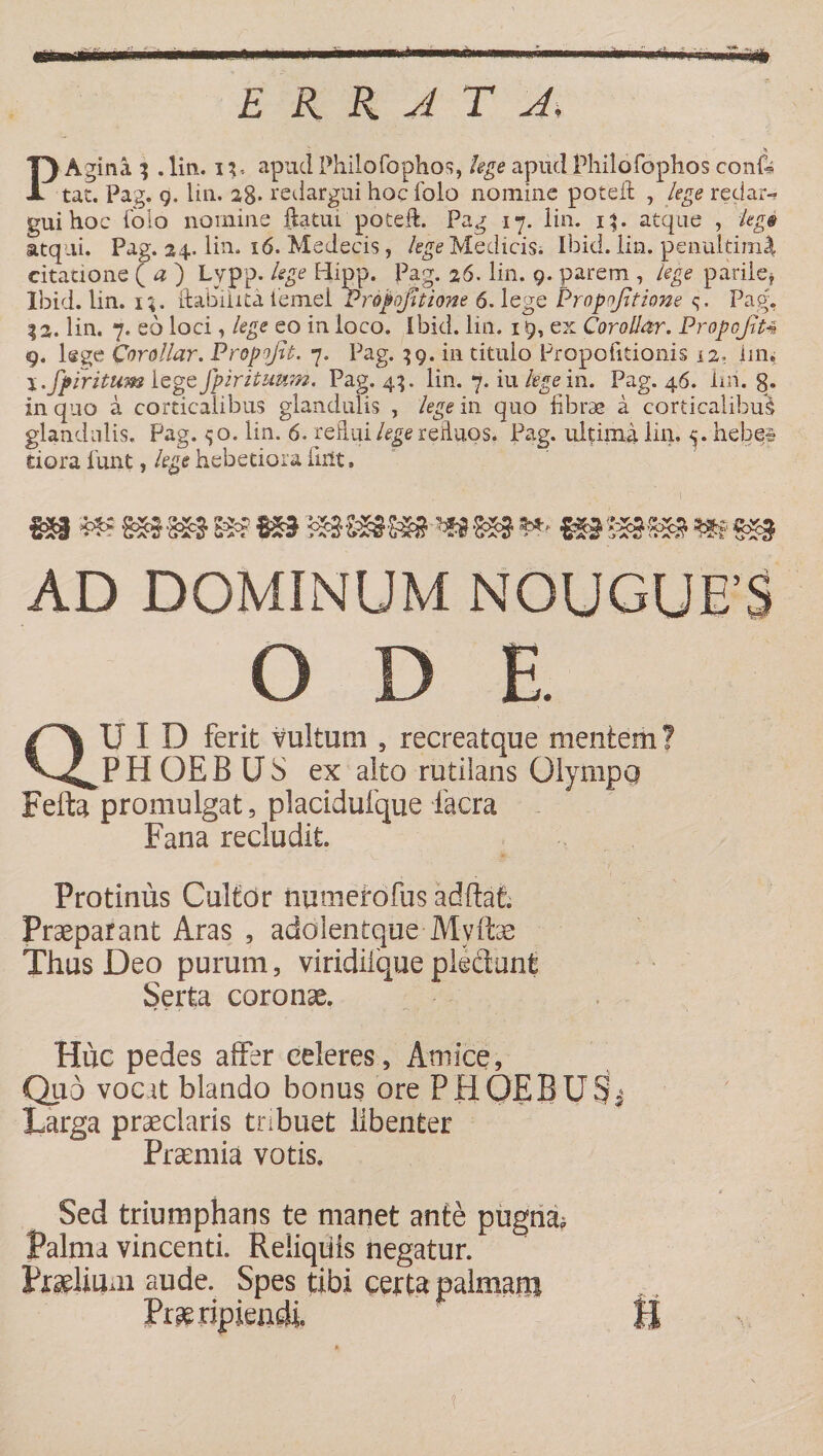 ■ ■ i—*i i' ' iTifrifr ERRATA*, P Agina 3 . lin. n, apud Philo fophos, lege apud Philofophos conii tat. Pag. 9. lin. ag. redargui hocfolo nomine poteit , lege redar- gui hoc ('olo nomine ftatui poteft. Pag 17. lin. 13. atque , leg@ atqui. Pag. 24. lin. 16. Medecis, lege Medicis. Ibid. lin. penultim^ citatione ( # ) Lypp. lege Hipp. Pag. 26. lin. 9. parem , /ege parile* Ibid. lin. 1;. ftabilita iemel Propofitione 6. lege Propojttione <;■ Pag, %2, lin. 7. eo loci, lege eo in loco. Ibid. lin. 19, ex Corollar. Propofiu 9. lege Corollar. Propofit. 7. Pag. 39. in titulo Propofitionis L2, iin, I .fpfritum lege Jpirituwn. Pag. 43. lin. 7. iu kge in. Pag. 46. lui. g. in quo a corticalibus glandulis , legem quo fibrae a corticalibus glandulis. Pag. <;o. lin. 6. refiui/^gerefluosf Pag. ultima lin. 5. hebes dora lunt, lege hebetiora fint. m mm m mmm mm **• mmm m m AD DOMINUM NOUGUE’S O D E. U I D ferit vultum , recreatque mentem? V^PHOEBUS ex alto rutilans Olympq Fefta promulgat, placidufque Iaera Fana recludit Protinus Cultor numetbfus adftafc Praeparant Aras , adoientque Mvitae Thus Deo purum, viridiique pledunt Serta coronae. Hiic pedes affer celeres, Amice, Quo vocit blando bonus ore PHOEBUSfj Larga praeclaris tnbuet libenter Praemia votis. Sed triumphans te manet ante pugni Palma vincenti. Reliquis negatur. Praelium aude. Spes tibi certa palmam Praeripiendi U '.fi :