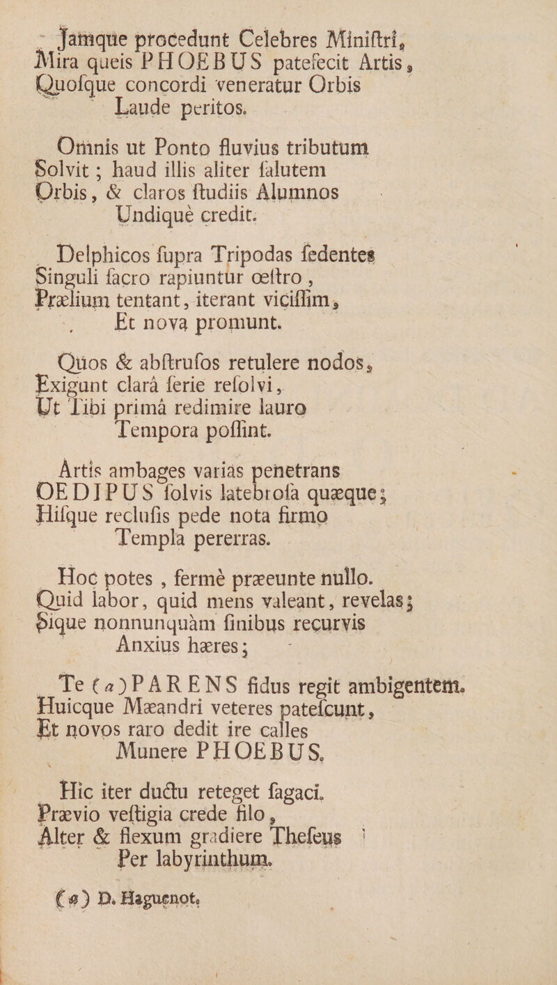 Jamque procedunt Celebres Miniftri* Mira queis PHOEBUS patefecit Artis# Quofque concordi veneratur Orbis Laude peritos. Omnis ut Ponto fluvius tributum Solvit; haud illis aliter falutem prbis, &amp; claros ftudiis Alumnos Undique credit. i • • % Delphicos fupra Tripodas fedentes Singuli facro rapiuntur oeltro , Praelium tentant, iterant viciflim* Et nova promunt. Quos &amp; abftrufos retulere nodos, Exigunt clara lerie refolvi, Ut Tibi prima redimire lauro Tempora poffint. Artis ambages varias penetrans OE DIP U S folvis latebrofa quaeque ; Hifque reclufis pede nota firmo Templa pererras. Hoc potes , ferme praeeunte nullo. Quid labor, quid mens valeant, revelas; fhque nonnunquam finibus recurvis Anxius haeres; Te 0)PARENS fidus regit ambigentem, Huicque Maeandri veteres patefcunt, Et novos raro dedit ire calles Munere P H OE B U S0 Elie iter dudu reteget fagacL Praevio veitigia crede filo 9 Mter &amp; flexum gradiere Thefeus ' Per labyrinthum* f $ ) B. Hsguenqt*