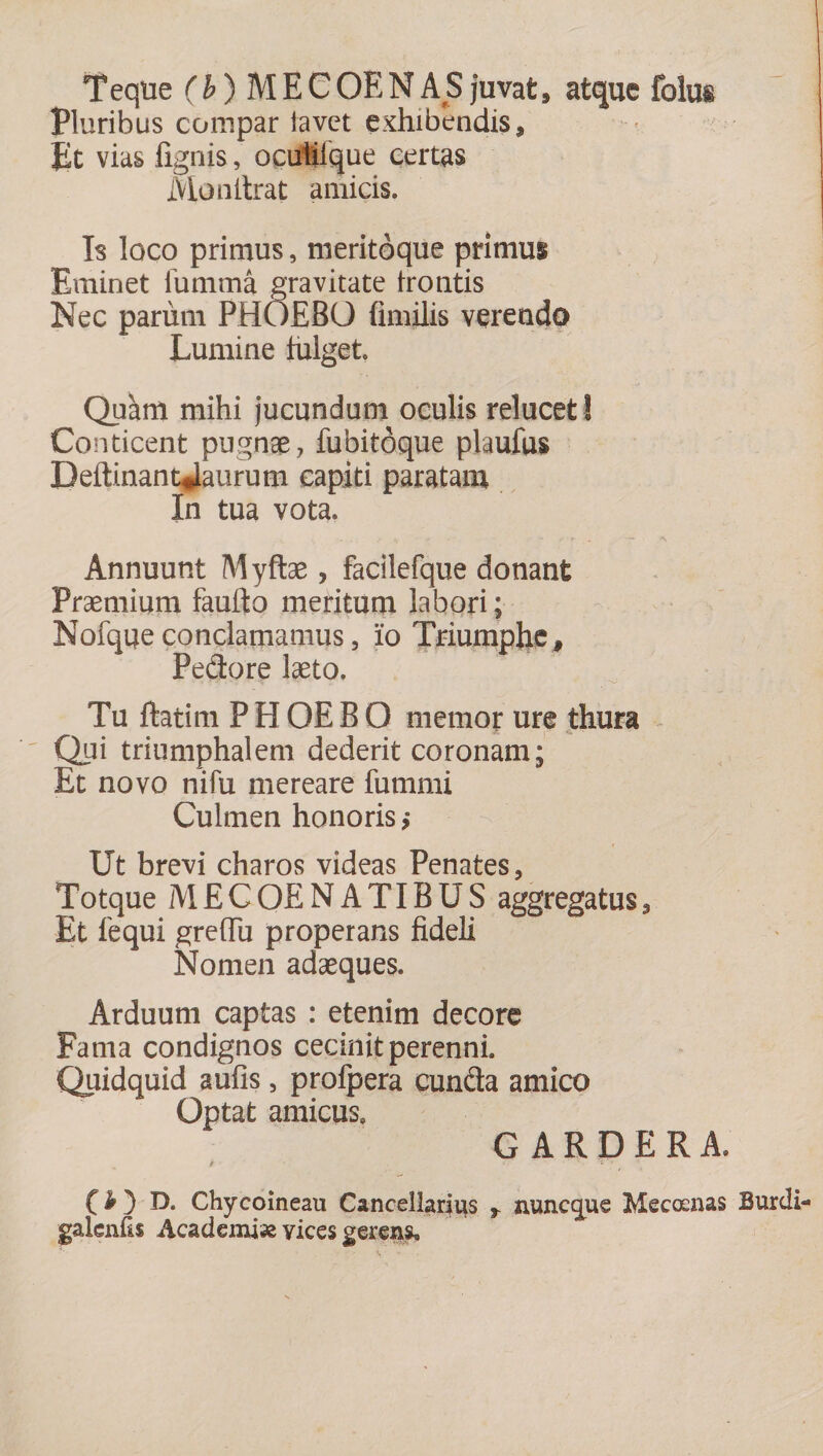 Teque (b) MECOEN AS juvat, atque folus Pluribus compar lavet exhibendis. Et vias fignis, ocutilque certas Monilrat amicis. Is loco primus, meritoque primui Eminet fumma gravitate trolitis Nec parum PHOEBO fimilis verendo Lumine fulget. Quam mihi jucundum oculis relucet ! Conticent pugnae, fubitdque plaufus Deftinantjaurum capiti paratam In tua vota. Annuunt Myftae, facilefque donant Praemium faufto meritum labori; Nofqueconclamamus, io Triumphe, Pedore laeto. Tu ftatim P H OE B O memor ure thura Qui triumphalem dederit coronam; Et novo nifu mereare fummi Culmen honoris ,* Ut brevi charos videas Penates, Totque M E C OE NATIBUS aggregatus , Et fequi grefTu properans fideli Nomen adaeques. Arduum captas : etenim decore Fama condignos cecinit perenni. Quidquid aufis, profpera eunda amico Optat amicus. G A R D E R A. i ■ • ' » O) D. Chycoineau Cancellarius , nuneque Mecocnas Burdi- galenfis Academiae yices gerens.
