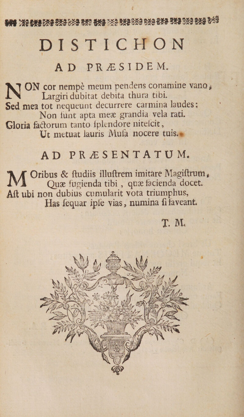 DISTICHON . AD PR£SI DE M, NON cor nempe meum pendens conamine vano* Largiri dubitat debita thura tibi. Sed mea tot nequeunt decurrere carmina laudes: Non iunt apta meas grandia vela rati. Gloria fadorum tanto fplendore niteicit, Ut metuat lauris Mula nocere tuis,* AD PRiESENTATUM, MOribus &amp; ftudiis illuftrem imitare Magiftrum* Quas fugienda tibi , quas facienda docet. Aft ubi non dubius cumularit vota triumphus, Has fequar ipie vias, numina fi faveant* T. M* '