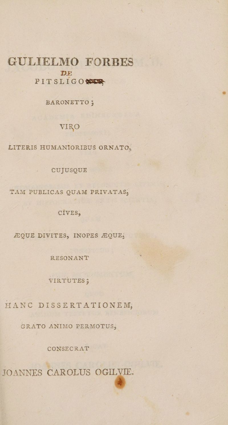 GULIELMO FORBES PITS i m O SSER- BARONETTO 5 VIRO LITERIS HUMANIORIBUS ORNATO; CUJUSQUE TAM PUBLICAS QUAM PRIVATAS; CIVES,; | JEQUE DIVITES, INOPES JEQUE; RESONANT VIRTUTES; HANC DISSERTATIONE WM, GRATO ANIMO PERMOTUS, | CONSECRAT JOANNES CAROLUS E