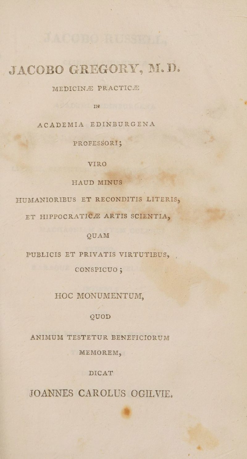 4JACOBO GREGORY, M.D. MEDICINJE PRACTICJE ACADEMIA EDINBURGENA C X PROFESSORI; - | ih HUMANIORIBUS ET RECONDITIS LITERIS; ET HIPPOCRATIÓJE ARTIS SCIENTIA, QUAM , PUBLICIS ET PRIVATIS VIRTUTIBUS, CONSPICUO ; [ng HOC MONUMENTUM, QUOD ANIMUM TESTETUR BENEFICIORUM MEMOREM, DICAT