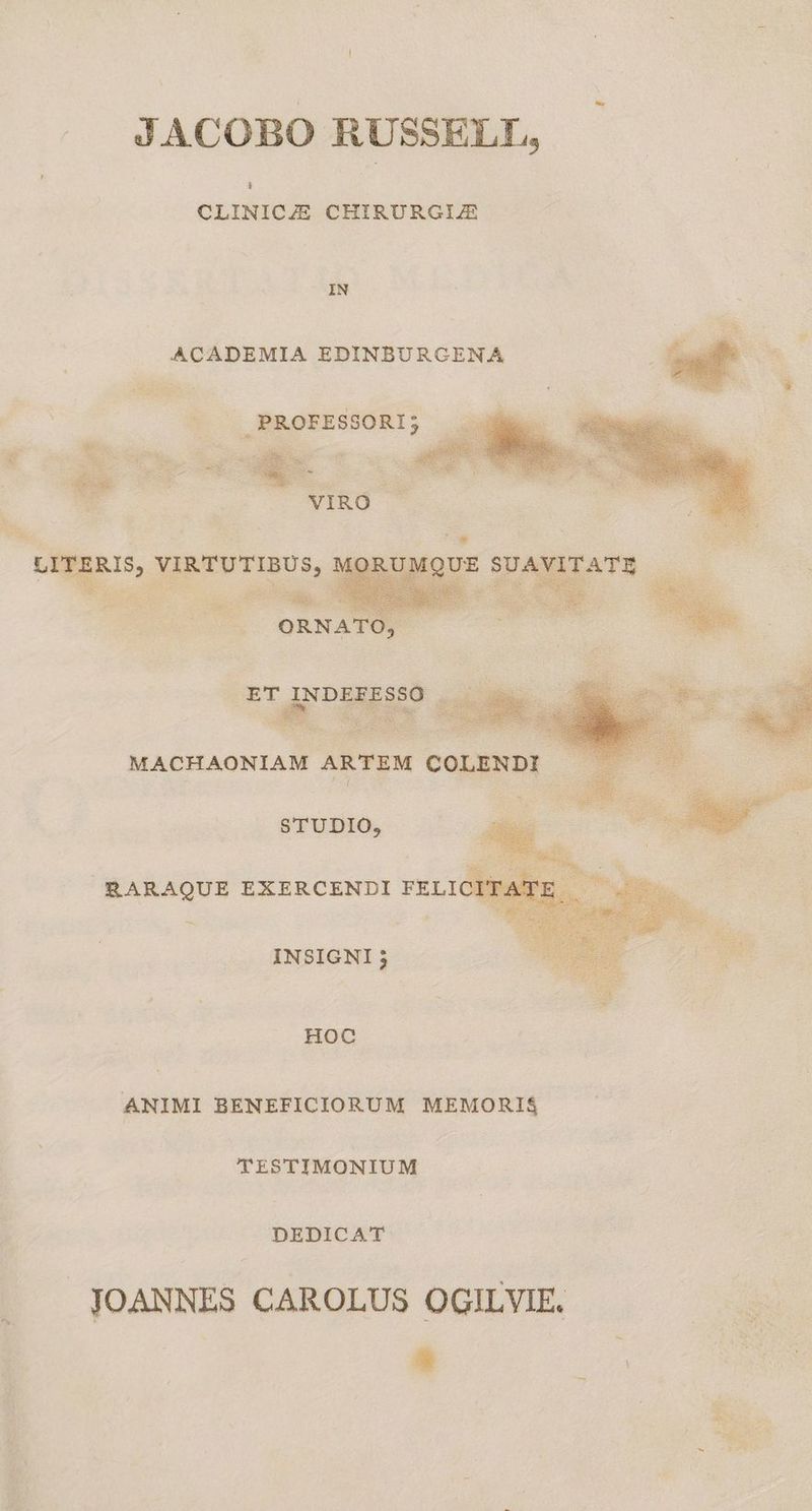 JACOBO RUSSELL, CLINICZE CHIRURGIJE IN ACADEMIA EDINBURGENA ^... PROFESSORI; n is wccvep MACHAONIAM A STUDIO, RARAQUE EXERCENDI FELIC X : «E INSIGNI j HOC ANIMI BENEFICIORUM MEMORI$ TESTIMONIUM DEDICAT JOANNES CAROLUS OGILVIE. |  :