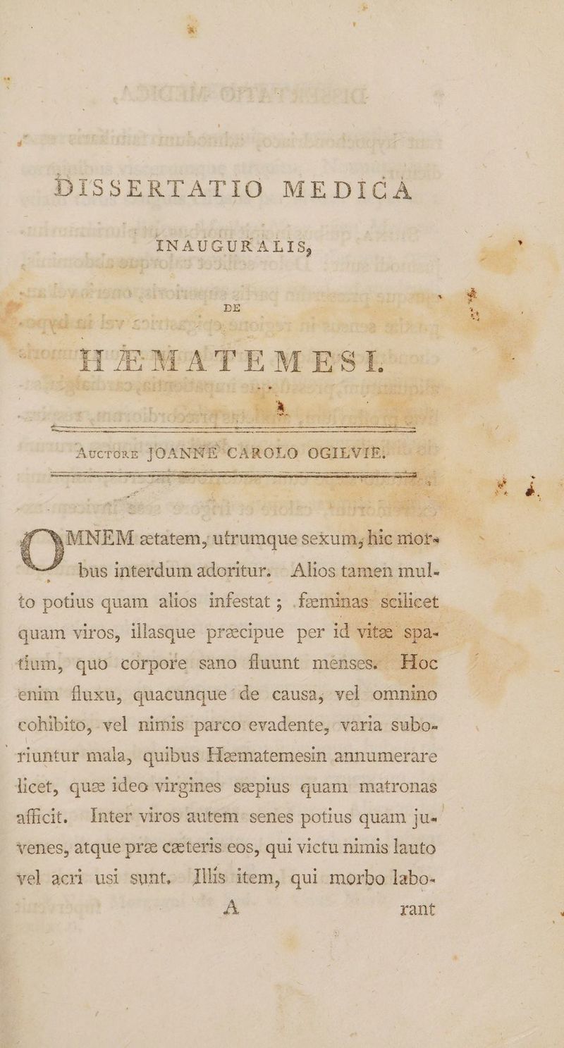 DISSERTATIO MEDICÀ INAUGURALIS, , ; d mE s x. 4r &amp; o SN 3 had din — £ortteeqecenorser nmesuertog RU: Labios etait bus interdum adoritur; - Alios tamen mul. quam viros, illasque pracipue per id? Da- tium, quo corpore sano fluunt menses. Hoc enim fluxu, quacunque 'de causa, vel omnino cohibito, vel nimis parco evadente, varia subo- licet, quae ideo virgines sepius quam matronas venes, atque prze caeteris eos, qui victu nimis lauto vel acri usi sunt. llis item, qui morbo labo- A | rant SR ug