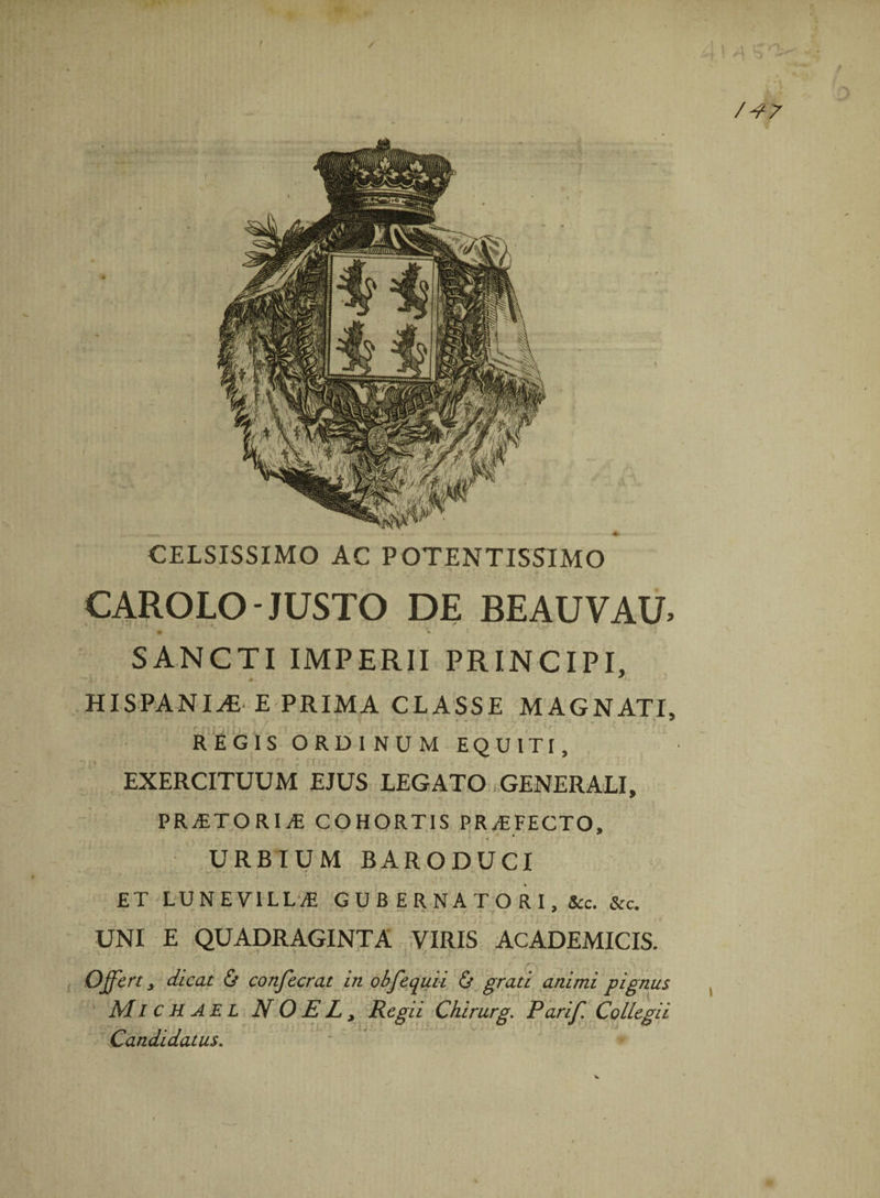 f CELSISSIMO AC POTENTISSIMO CAROLO-JUSTO DE BEAUVAU. SANCTI IMPERII PRINCIPI, HISPANIA E PRIMA CLASSE MAGNATI, REGIS ORDINUM EQUITI, EXERCITUUM EJUS LEGATO GENERALI, PR^TORIyE COHORTIS PROFECTO, + s • * ; « 4 URBIUM BARODUCI * ■ . f w- -1^ • • ET LUN E VILLAE GUBERNATORI, &amp;c. &amp;c. UNI E QUADRAGINTA VIRIS ACADEMICIS. * - • * “ *-'**' '■ •*< ■*'*.«*.’’ /■ » ( , . . Offert, dicat &amp; confecrat in obfequii &amp; grati animi pignus MI c H AE L N 0 E L j Regii Chirurg. P ari f. Collegii Candidatus.