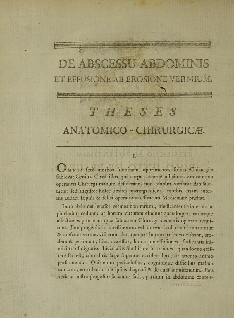 ET EFFUSIONE AB EROSIONE VER MIUM. THESES ANATOMICO - CHIRURGICA Tt * ' ' i; u o mnes fere morbos hominem opprimentes folers Chirurgice fublevat Genius. Circa illos qui corpus externe afficiunt, amicamque operantis Chirurgi manum dehderant, non tantum verfatur Ars falu- taris y fed augullos hofce limites prxtergrediens , morbis etiam inter¬ nis audaci fhepius &amp;c felici operatione efficacem Medicinam prxftat. Intra abdomen enafci vermes non rarum ; medicamentis internis ut plurimum cedunt: at horum virtutem eludunt quandoque, variasque afledliones procreant quce falutarem Chirurgi medentis operam requi¬ runt. Jam progeniti in inteftinorum vel in ventriculi cavo , nutriuntur 8c crefcunt vermes vifcerum detrimento; horum parietes delibant, ero¬ dunt &amp;c perforant; hinc absceffius, humorum effiutiones, fodicantis ini¬ mici tranfmigratio. Licet aliis hnt hi morbi rariores , quandoque exif- tere Gt eft, cum diris fepe ftipentur accidentibus, ut attento anima perfcrutentur. Quo enim periculofius , cognituque difficilius malum minatur, eo ardentius de ipfius diagnofi &amp; de cura inquirendum. Jam vero ut noftro propofito faciamus fatis, partium in abdomine conten-