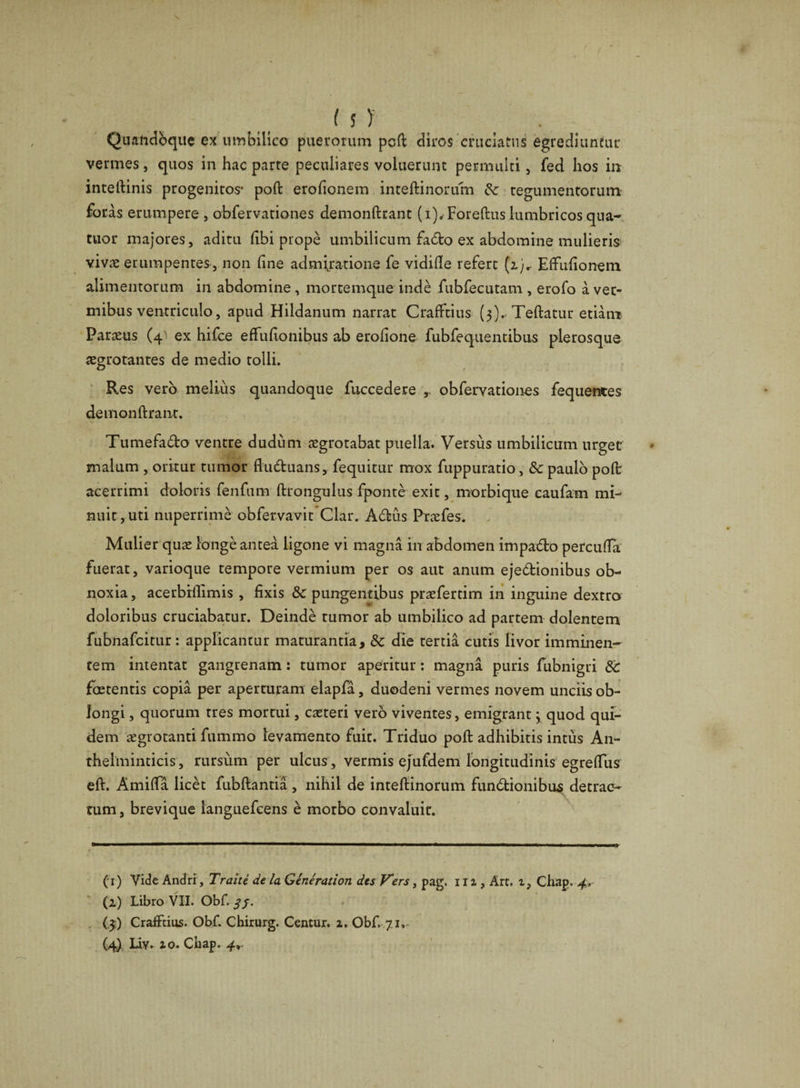 Quandoque ex umbilico puerorum poft diros cruciatus egrediuntur vermes, quos in hac parte peculiares voluerunt permulti, fed hos in inteftinis progenitos* poft erofionem inteftinorum &amp; tegumentorum foras erumpere , abfervationes demonftrant (i),Foreftus lumbricos qua- tuor majores, aditu Ubi prope umbilicum fado ex abdomine mulieris vivas erumpentes, non line admiratione fe vidifte refert (z)r EfFufionem alimentorum in abdomine , mortemque inde fubfecutam , erofo a ver¬ mibus ventriculo, apud Hildanum narrat CrafFtius (3).. Teftatur etiam Parius (4' ex hifce efFufionibus ab erofione fubfequentibus plerosque aegrotantes de medio tolli. Res vero melius quandoque fuccedere r obfervationes fequentes demonftrant. Tumefado ventre dudum aegrotabat puella. Versus umbilicum urget malum , oritur tumor fluduans, fequitur mox fuppuratio , &amp; paulo poft acerrimi doloris fenfum ftrongulus fponte exit, morbique eaufam mi¬ nuit, uti nuperrime obfervavit Clar. Adus Prxfes. Mulier quae longe antea ligone vi magna in abdomen impado percufta fuerat, varioque tempore vermium per os aut anum ejedionibus ob¬ noxia, acerbrilimis , fixis &amp; pungentibus praefertim in inguine dextro doloribus cruciabatur. Deinde rumor ab umbilico ad partem dolentem fubnafeitur: applicantur maturantia, Sc die tertia cutis livor imminen¬ tem intentat gangrenam: tumor aperitur: magna puris fubnigri 8c foetentis copia per aperturam elapfa, duodeni vermes novem unciis ob¬ longi , quorum tres mortui, exteri vero viventes, emigrant 3 quod qui¬ dem aegrotanti fummo levamento fuit. Triduo poft adhibitis intus An- thelminticis, rursum per ulcus , vermis ejufdem longitudinis egreflus eft. Amifta licet fubftantia, nihil de inteftinorum fundionibus detrac¬ tum, brevique languefcens e morbo convaluit. (1) Vide Andri, Trahi de la Generation des Vers, pag. 111, Art. i, Chap. 4, (1) Libro VII. Obf. 3 j. (,3) CrafFtius. Obf. Chirurg. Centur. 1, Obf. 71. (4) Uv. io. Chap. 4r