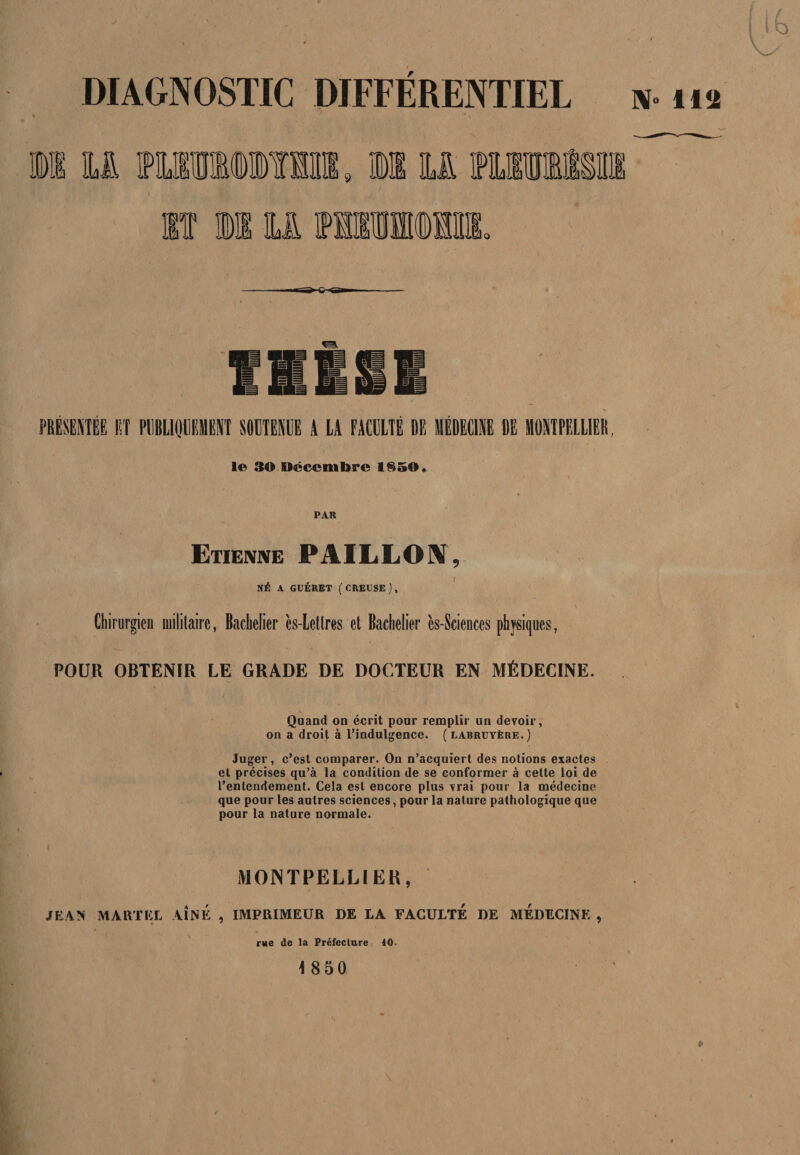 N- lia DIAGNOSTIC DIFFÉRENTIEL ■s»- m le 30 Décembre 185©. PAR Etienne PAILLON, NÉ A GUÉRET (CREUSE), Chirurgien militaire, Bachelier ès-Letlres et Bachelier ès-Sciences physiques, POUR OBTENIR LE GRADE DE DOCTEUR EN MÉDECINE. Quand on écrit pour remplir un devoir, on a droit à l’indulgence, (labruyère.) Juger, c’est comparer. On n’acquiert des notions exactes et précises qu’à la condition de se conformer à cette loi de l’entendement. Cela est encore plus vrai pour la médecine que pour les autres sciences, pour la nature pathologique que pour la nature normale. MONTPELLIER, JEAN MARTEL AÎNÉ , IMPRIMEUR DE LA FACULTÉ DE MEDECINE , rue de la Préfecture 40- i 850