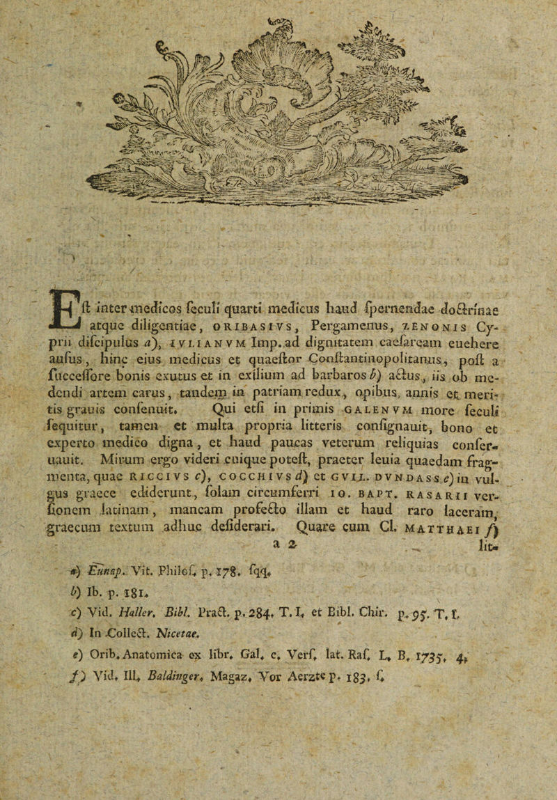 d . ον 3^4 M S irr e E b Ἀ- - id i c à UJ 3 yt 3 : [oe D » i . » ^. Ít inter «medicos feculi quarti. medicus haud. fpernendae doGrínae JA. arque dilipentiae, oR1BAsIVS, Pergamenus, LENONIS Cy- - - prit difcipulus 4), 12v r1AN v M Imp.ad dignitatem caefaream. euehere Tes aufus ,. hinc eius. medicus et quaeftor Conítantinopolitanus, pott a — . fucceflore bonis exutus et in. exilium ad barbaros/) a&amp;us, iis.ob me-. . .tisgrauis confenuit, — Qui etfi in primis GALEN Y M more- feculi. e LT 4 » LINE uo * t 3 X ad 2 2 v Ms v f i 3 Qu : - . . dequitur, tamen. et multa. propria litteris. confignauit, bono et. . experto medico digna, et haud paucas veterum reliquias confer. - li Mirum er ideri cui ít, praeter leuia auaedam frao- uauit. Mirum ergo videri cnique poteft, praeter leuia quaedam frag gus graece ediderunt, folam ciregmferri 10. BAPT. RAsARIIVer- jonem latinam, smancam profetto illam et haud raro laceram;, graecum textum adhuc defiderari, ^ Quare cum Cl. ΜΑΤΤΗΔΕΙ f) εν 2 ; 3 24.2 : ; 4 Y. lita “μας gen - -ὃ Eunsp. Vit. Philef, p. 178. fqq, : DIbp.:gn — wrist NT | ' ο) Vid. Haller, Bib Pra&amp; p. 284. T.I, et Bibl. Chir. p.95. T, 4) In .Colle&amp;. Nicetae. s 3 Jd : e) Orib, Anatomica. ex libr, Gal, c, Verf, lat. Raf, L, B, 1735, i s -—