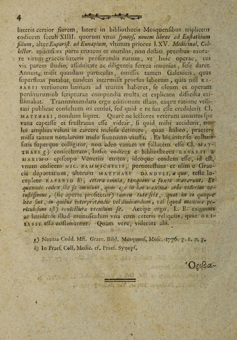 μοι certior fierem, Taeré i in. bibliothecis Mosquenlibus tiplicem | codicem fcculi XIII. quorum vnus. fymopf, nouem libros ed Euflathium filium , alter Euporift. ad Eunapium, vltimüs priores l.XV. Medicinal, Col- lector. etiamfi. i'ex parte trttacos et mutilos, non deftiti precibus-- exofa- re virum graecis litteris proferendis natum, vt huie operae, cui. vix parem ftudio, afliduitate ac diligentia fiirea inuenias , fefe arde Annuitg, mifit quasdam. particulas , : μια is, tamen ον ορ quas fuperfluas putabat, tandem intermifit prorfus laborem , qaia ii KA- SARII verfionetnü latinam ad manus haberet, fe cour et operam perditurumob Ícripturae compendia multa. et explicatu dificilia εσί- Íiimabat. Pransmittendam. ergo editionem iftam, eaque ratione vtili-- tati publicae confultum iri cenfuí, fed quid e re is effe crediderit Ch. MATTHAEI , nondum liquet. Quare ne le&amp;ores veterum amantes. fpe. vana captaffe et fruftratus. effe videar, fi quid. mihi acciderir, now lui amplius velati. fit; cabeere inch: détiBepei, quaé^ -hábeo;, praete * miffa tamen nótularim mole famed: chuff | , Ex hiis: inter ipu collatis fatis füperque colligitür; nod 'adeó vanam 'et £illacknx: effe cl GMAT x THAE 6) corii. hofec ^eodices &amp; bibliotheeca ^m 4 SA r1 d | MAXIMO epifcopo esed émitos, idéoque: eosdem. ος, (4 eft, ^ vnum: codicem: NIC. SA MMICHELIT, ἵ peruenuffunr: et elit An (bae cia daportatum;, alterum: MEA LEA paNDVLI,« quo, tefte lo-'- cüpleté:- RASAkRTO É éeetera- oia ; αμα; vitis onte Javarauto “Ρε: tuj Hir muy (fic dperte' profitetury ιο) tule ο), quoti m ea quoque. loca - fiut ,-in- quibus Sntévpretandir vel diuizaedum , vel iud Waxime pe- viculofum. efl) éonitélusa- vtentum- ft- Accipe ergo, L.B- éxiguum - ac leuidenfe illud rmünufculum γα cum. ceteris. reliquiis dap oRT- tS EE. efía éxiftimantur: Quam. vere; ' viderínt di nose -  [ My - L| &amp; ^ : NM δα, 8 Notitia Codd. ΜΗ, Graec. Bibl, Mósquenf Murat P. n m, 3 B la Praef, Cell, Medic. cf, Praef. ES e es. ^ 3 T. A. x x d. d JEMEN AF UNO f red : ; : ^ Mead x 5  zt  ι [s j x i T ig ' aa Pes am oot Og ea  pad E ^ W ks * i αν. d jy r es P * L ; * x Pins  EN κ