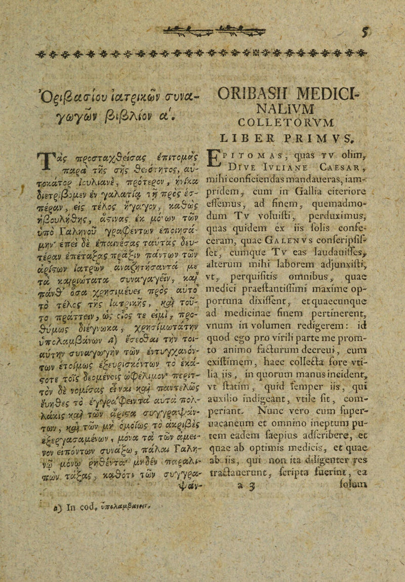 X c α΄ e M y , JOgftasio ιατεικῶν συνα- equ pipi. qu Fin η” nepos. ἐπιπομὸς παρα πῆς σής Θειότητος,, αν- ποκάτορ. ἠουλιανξ, πρότεον, Yvfko. EU sper £y. γαλατίῳ 15 προς éc- diéguY , eie τέλος Ίγαγον, LAST ἠβουλήθης,, ἄσιας ἐκ uoo» τῶν m Γαληνοῦ Ὑροφεντων ἐποι/σά- μην émet |». ἐπορέσας ταύτᾶς δευ- τέραν ἐπέταξας meae παντων τῶν «gísov depu» (ναζητήσαντά [Ae E xe fo TT 0t Gua yanye s καί ο πόνο ὅσα χεησιμένει πέος αὐτοὶ τὸ τέλος τῆς: ἰαποικῆς, Kg) TOU- το. πράττευν ος οιος τε el; mge- Duas διέγνοκαν χέησμωτάτην Γὠπολαμβφῳ, 4) ἔσεσδοιί τὴν τοι- αύτη» συναγωγὴν τῶν. ἐντυγχανόν- qv. ἑτοίμως ἐξευρισκέντων τὸ ἑκα- eere. τοῖς ᾿δεομήνοις ὠφελιμο oy* περιτ- τὸν δὲ γοµίσας εἶναι κου). πουγελῶς «ἔνηθες τὸ. έγγθα΄ βευτα αὐτὸ πολ- TU ; «gi τῶν. MW ὁμοίως. T6 axgipis 6ξερ Ὑασαμένων ς μόνα το τῶν Get 32 μόνν θέα ! qiios ro eau ay. vites, E καθότι, τῶν qve LI: 8 ! 3a n cdd; ἔσολεμέανν, 'ORIBASIL MEDICI ΝΑΙΝΜ COLLETÓRYM. LIBER PAIMYS. E ITOMAS; quas TV olim, Dtvt£ eR: CAESAR, mihi conficiendas mandaueras, iam-« pridem, cum im Gallia eriprA, effeimus, ad finem, quemadmo- dum T v voluifti;, perduximus; ceram, quae Ga LEX vs conferipfi fet, cumque Tv eas Taudauiffes, don mihi laborem adjunxift; perquifitis ominibus quae portuna dixiffent, etquaecunque ad. medicinae finem pertinerent, vnum irn volumen. redig gerem:. id quod ego pro virili parte me prom- cum exiftimem, lia us, in quorum manus incident, vt ftatim quid femper iis, qui auxilio indigcàant , vtile fit, com- periant. xs ab-iis,. qut - non ita. diligenter yes sraftanerant, Ícripta. fuerinz , ea $94 íclum