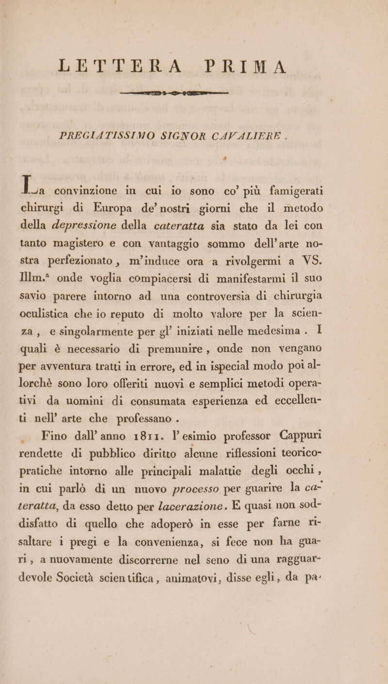 LETTERA PRIMA PREGIATISSIMO SIGNOR CAVALIERE . * X^a convinzione in cui io sono co’ più famigerati chirurgi di Europa de* nostri giorni che il metodo della depressione della cateratta sia stato da lei con tanto magistero e con vantaggio sommo dell’arte no¬ stra perfezionato j m’induce ora a rivolgermi a YS. Illm.a onde voglia compiacersi di manifestarmi il suo savio parere intorno ad una controversia di chirurgia oculistica che io reputo di molto valore per la scien¬ za , e singolarmente per gl’ iniziati nelle medesima . I quali è necessario di premunire , onde non vengano per avventura tratti in errore, ed in ispecial modo poi al¬ lorché sono loro offeriti nuovi e semplici metodi opera¬ tivi da uomini di consumata esperienza ed eccellen¬ ti nell’ arte che professano . Fino dall’anno 1811. l’esimio professor Cappuri rendette di pubblico diritto alcune riflessioni teorico¬ pratiche intorno alle principali malattie degli occhi , in cui parlò di un nuovo processo per guarire la ca¬ ler atta, da esso detto per lacerazione. E quasi non sod¬ disfatto di quello che adoperò in esse per farne ri¬ saltare i pregi e la convenienza, si fece non ha gua¬ ri , a nuovamente discorrerne nel seno di una ragguar¬ devole Società scientifica, animatovi, disse egli, da paj ' ' ' ' ' Y