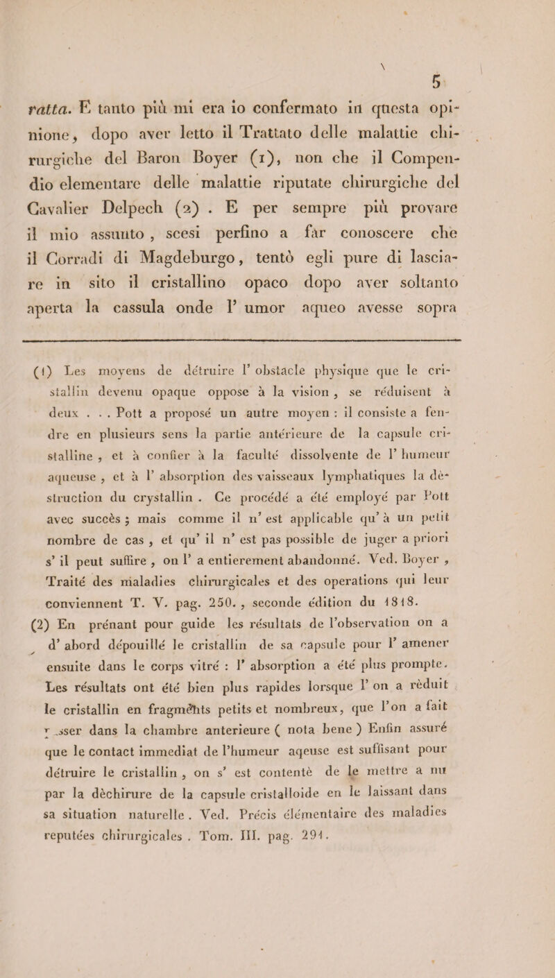 ratta. E tanto più mi era io confermato in questa opi¬ nione y dopo aver letto il Trattato delle malattie dii- rurgiclie del Baron Boyer (i), non che il Compen¬ dio elementare delle malattie riputate chirurgiche del Cavalier Delpech (2) . E per sempre più provare il mio assunto , scesi perfino a far conoscere die il Corradi di Magdeburgo, tentò egli pure di lascia¬ re in sito il cristallino opaco dopo aver soltanto aperta la cassula onde F umor aqueo avesse sopra (1) Les moyens de de'truire 1’ obstacle physique que le cri- stallia devenu opaque oppose à la vision , se reduisent à deux . . . Pott a propose un autre moyen : il consiste a ferì- dre en plusieurs sens la partie ante'rieure de la capsule cri¬ stalline , et à confier à la faculte dissolvente de Y humeur aqueuse , et à Y absorption des vaisseaux lympbatiques la dè- struction du crystallin . Ce procede a e'té employé par Pott avec succès ; mais comme il n’ est applicable qu’ à un petit riombre de cas , et qu’ il n’ est pas possible de juger a priori s’ il peut suffire , on P a entierement abandonne. Ved. Boyer , Traité des maladies cbirurgicales et des operations qui leur conviennent T. V. pag. 250., seconde e'dition du 18t8. (2) En prenant pour guide les re'sultats de l’observation on a d’ abord depouillé le cristallin de sa capsule pour 1’ amener ensuite dans le corps vitre : P absorption a e'te' plus prompte. Les re'sultats ont été bien plus rapides lorsque 1’ on a rèduit le cristallin en fragmdhts petits et nombreux, que 1 on a lait \ ,sser dans la cbambre anterieure ( nota bene ) Enfm assuré que le contact immediat de l’bumeur aqeuse est sufiisant pour de'truire le cristallin , on s’ est contentò de le mettre a nu par la dèchirure de la capsule cristalloide en le laissanl dans sa situation naturelle . Yed. Precis éle'mentaire des maladies repute'es cbirurgicales. Tom. III. pag. 294.