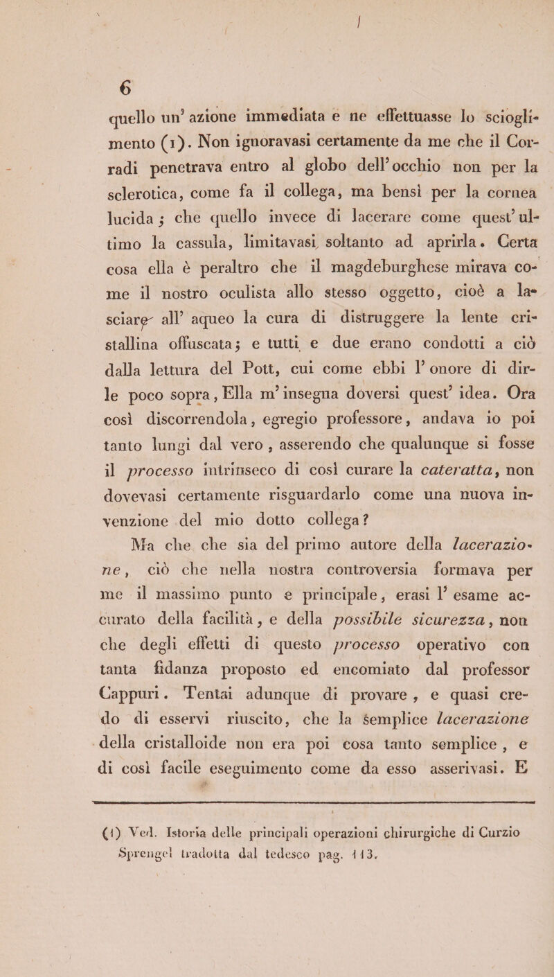 I 6 quello un’ azione immediata e ne effettuasse lo sciogli¬ mento (i). Non ignoravasi certamente da me die il Cor¬ radi penetrava entro al globo dell’occhio non per la sclerotica, come fa il collega, ma bensì per la cornea lucida j che quello invece di lacerare come quest’ul¬ timo la cassida, limitavasi, soltanto ad aprirla. Certa cosa ella è peraltro che il magdeburghese mirava co¬ me il nostro oculista allo stesso oggetto, cioè a la¬ sciare all’ aqueo la cura di distruggere la lente cri¬ stallina offuscata 5 e tutti e due erano condotti a ciò dalla lettura del Pott, cui come ebbi Y onore di dir¬ le poco sopra, Ella m’insegna doversi quest’ idea. Ora cosi discorrendola, egregio professore, andava io poi tanto lungi dal vero , asserendo che qualunque si fosse il processo intrinseco di cosi curare la cateratta, non dovevasi certamente riguardarlo come una nuova in¬ venzione del mio dotto collega ? Ma die che sia del primo autore della lacerazio¬ ne , ciò die nella nostra controversia formava per me il massimo punto e principale, crasi Y esame ac¬ curato della facilita, e della possibile sicurezza, non die degli effetti di cjuesto processo operativo con tanta fidanza proposto ed encomiato dal professor Cappuri. Tentai adunque di provare , e quasi cre¬ do di esservi riuscito, die la semplice lacerazione della cristalloide non era poi cosa tanto semplice , e di cosi facile eseguimento come da esso asserivasi. E (1) Ved. Istoria delle principali operazioni chirurgiche di Curzio ►Sprengeì tradotta dal tedesco pag. 113,