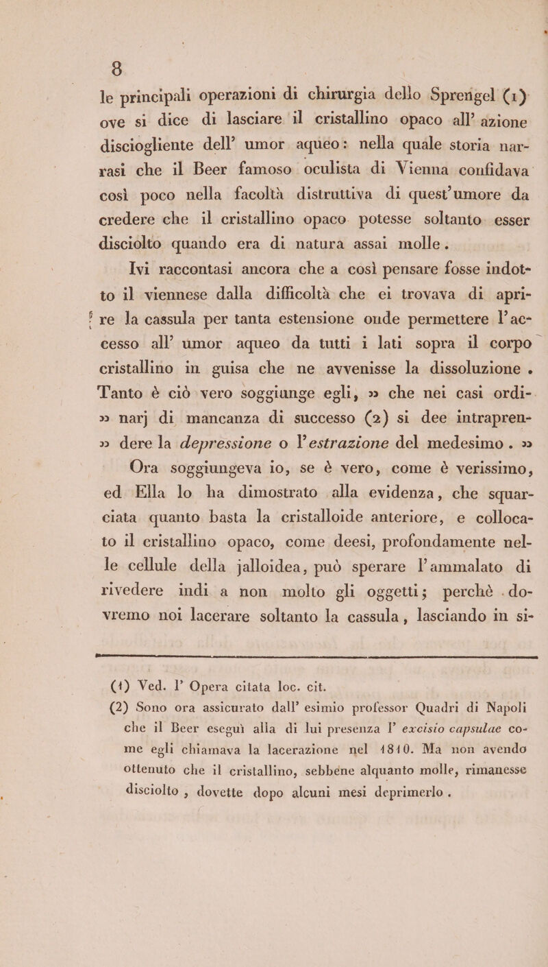 le principali operazioni di chirurgia dello Sprengel (i) ove si dice di lasciare il cristallino opaco all’ azione disciogliente dell’ umor aqueo: nella quale storia nar¬ rasi che il Beer famoso oculista di Vienna confidava così poco nella facolta distruttiva di quest’umore da credere che il cristallino opaco potesse soltanto esser disciolto quando era di natura assai molle. Ivi raccontasi ancora che a così pensare fosse indot¬ to il viennese dalla difficoltà che ei trovava di apri¬ re la cassula per tanta estensione onde permettere l’ac¬ cesso all’ umor aqueo da tutti i lati sopra il corpo cristallino in guisa che ne avvenisse la dissoluzione • Tanto è ciò vero soggiunge egli, » che nei casi ordi- >3 narj di mancanza di successo (2) si dee intrapren- w dere la depressione o V estrazione del medesimo . 33 Ora soggiungeva io, se è vero, come è verissimo, ed Ella lo ha dimostrato alla evidenza, che squar¬ ciata quanto basta la cristalloide anteriore, e colloca¬ to il cristallino opaco, come deesi, profondamente nel¬ le cellule della jalloidea, può sperare l’ammalato di rivedere indi a non molto gli oggetti ; perchè do¬ vremo noi lacerare soltanto la cassula, lasciando in si- (0 Ved. 1’ Opera citata toc. cit. (2) Sono ora assicurato dall’ esimio professor Quadri di Napoli die il Beer eseguì alla di lui presenza 1’ excisio capsulae co¬ me egli chiamava la lacerazione nel ì8ì0. Ma non avendo ottenuto che il cristallino, sebbene alquanto molle, rimanesse disciolto , dovette dopo alcuni mesi deprimerlo .