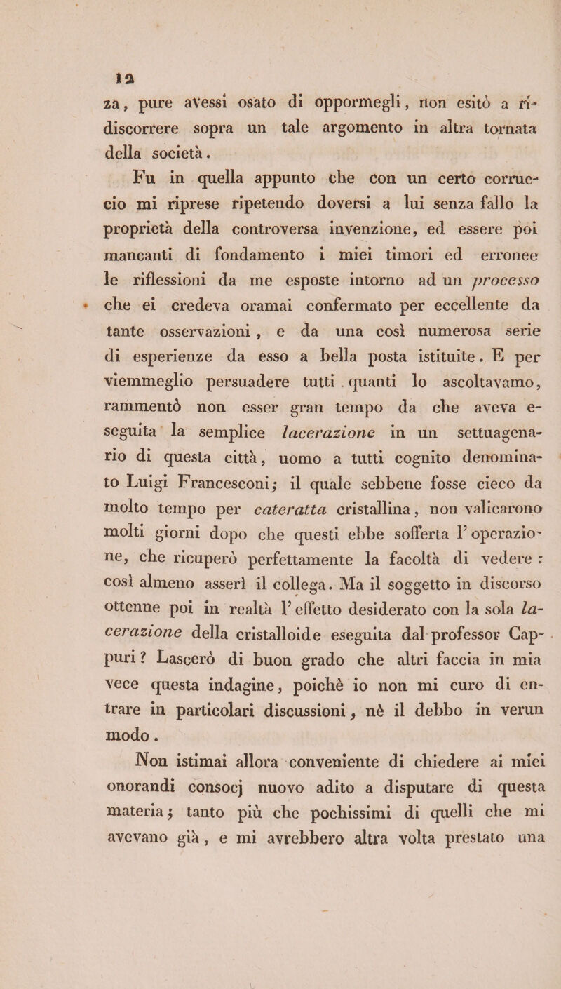 la za, pure avessi osato di oppormegli, non esitò a ri* discorrere sopra un tale argomento in altra tornata della società. Fu in quella appunto che con un certo corruc¬ cio mi riprese ripetendo doversi a lui senza fallo la proprietà della controversa invenzione, ed essere poi mancanti di fondamento i miei timori ed erronee le riflessioni da me esposte intorno ad un processo * che ei credeva oramai confermato per eccellente da tante osservazioni , e da una cosi numerosa serie di esperienze da esso a bella posta istituite. E per viemmeglio persuadere tutti . quanti lo ascoltavamo, rammentò non esser gran tempo da che aveva e- seguita la semplice lacerazione in un settuagena¬ rio di questa città, uomo a tutti cognito denomina¬ to Luigi Francesconi,* il quale sebbene fosse cieco da molto tempo per cateratta cristallina, non valicarono molti giorni dopo che questi ebbe sofferta l’operazio¬ ne, che ricuperò perfettamente la facoltà di vedere : così almeno asserì il collega. Ma il soggetto in discorso ottenne poi in realtà l’effetto desiderato con la sola la¬ cerazione della cristalloide eseguita dal professor Gap- puri ? Lascerò di buon grado che altri faccia in mia vece questa indagine, poiché io non mi curo di en¬ trare in particolari discussioni, nè il debbo in vermi modo. Non istimai allora conveniente di chiedere ai miei onorandi consocj nuovo adito a disputare di questa materia $ tanto più che pochissimi di quelli che mi avevano già, e mi avrebbero altra volta prestato una L