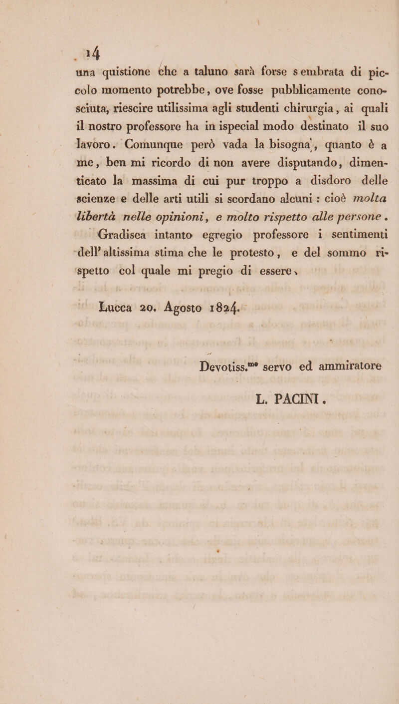 una quistione è he a taluno sarà forse s embrata di pic¬ colo momento potrebbe, ove fosse pubblicamente cono¬ sciuta, riescire utilissima agli studenti chirurgia, ai quali il nostro professore ha in ispecial modo destinato il suo lavoro. Comunque però vada la bisogna, quanto è a me, ben mi ricordo di non avere disputando, dimen¬ ticato la massima di cui pur troppo a disdoro delle scienze e delle arti utili si scordano alcuni : cioè molta libertà nelle opinioni, e molto rispetto alle persone . Gradisca intanto egregio professore i sentimenti dell* altissima stima che le protesto, e del sommo ri¬ spetto col quale mi pregio di essere % t ’ . Lucca 20. Agosto 1824. Devotiss.1”® servo ed ammiratore L, PACINI.