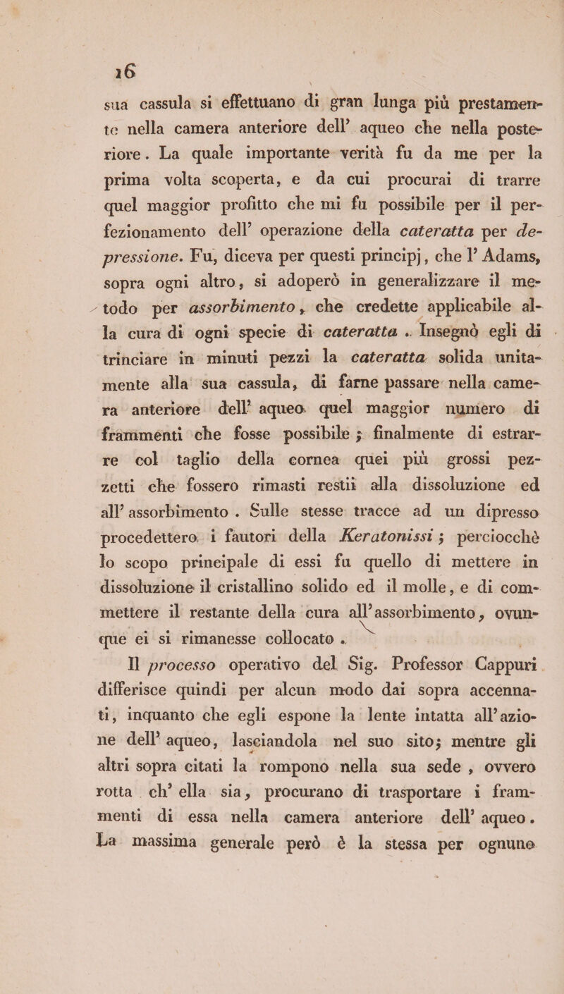 \ sua cassula si effettuano di gran lunga piu prestamen¬ te nella camera anteriore deir aqueo che nella poste¬ riore . La quale importante verità fu da me per la prima volta scoperta, e da cui procurai di trarre quel maggior profitto che mi fu possibile per il per¬ fezionamento dell’ operazione della cateratta per de¬ pressione, Fu, diceva per questi principi, che l’Adams, sopra ogni altro , si adoperò in generalizzare il me* / todo per assorbimento y che credette applicabile al¬ la cura di ogni specie di cateratta . Insegnò egli di trinciare in minuti pezzi la cateratta solida unita¬ mente alla sua cassula, di fame passare nella came¬ ra anteriore dell1 aqueo quel maggior numero di frammenti che fosse possibile ; finalmente di estrar¬ re col taglio della cornea quei più grossi pez¬ zetti che fossero rimasti restii alla dissoluzione ed all’ assorbimento . Sulle stesse tracce ad un dipresso procedettero; i fautori della Keratonissi ; perciocché lo scopo principale di essi fu quello di mettere in dissoluzione il cristallino solido ed il molle, e di com¬ mettere il restante della cura all’assorbimento, ovun- V que ei si rimanesse collocato Il processo operativo del Sig. Professor Gappuri differisce quindi per alcun modo dai sopra accenna¬ ti, inquanto che egli espone la lente intatta all’azio¬ ne dell’ aqueo, lasciandola nel suo sitoj mentre gli altri sopra citati la rompono nella sua sede , ovvero rotta eh’ ella sia, procurano di trasportare i fram¬ menti di essa nella camera anteriore dell’ aqueo. La massima generale però è la stessa per ognuno