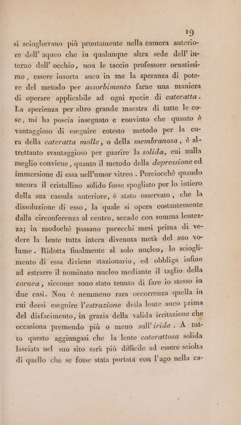 »9 si scioglievano più prontamente nella camera anterio¬ re dell’ aqneo die in qualunque altra sede dell’ in¬ terno dell5 occhio* non le taccio professore ornatissi¬ mo , essere insorta anco in me la sperala di pote¬ re del metodo per assorbimento farne una maniera di operare applicabile ad ogni specie di cateratta. La sperienza per altro grande maestra di tutte le co¬ se , mi ha poscia insegnato e convinto che quanto è vantaggioso di eseguire cotesto metodo per la cu¬ ra della cateratta molle* o della membranosa , è al¬ trettanto svantaggioso per guarire la solida, cui nulla meglio conviene , quanto il metodo della depressione ed immersione di essa nell’umor vitreo . Perciocché quando ancora il cristallino solido fosse spogliato per lo intiero della sua cassula anteriore, è stato osservato , che la dissoluzione di esso, la quale si opera costantemente dalla circonferenza al centro, accade con somma lentez¬ za; in modochò passano parecchi mesi prima di ve¬ dere la lente tutta intera divenuta metà del suo vo¬ lume . Ridotta finalmente al solo nucleo* lo sciogli¬ mento di essa diviene stazionario, ed obbliga infine ad estrarre il nominato nucleo mediante il taglio della • cornea * siccome sono stato tenuto di fare io stesso ni due casi. Non è nemmeno rara occorrenza quella ni cui deesi eseguire Vestrazione della lente anco prima del disfacimento, in grazia della valida irritazione che occasiona premendo più o meno sull’ iride . A tut¬ to questo aggiungasi che la lente caterattosa solida lasciata nel suo sito sarà più diffìcile ad essere sciolta di quello che se fosse stata portati con l’ago nella ca-