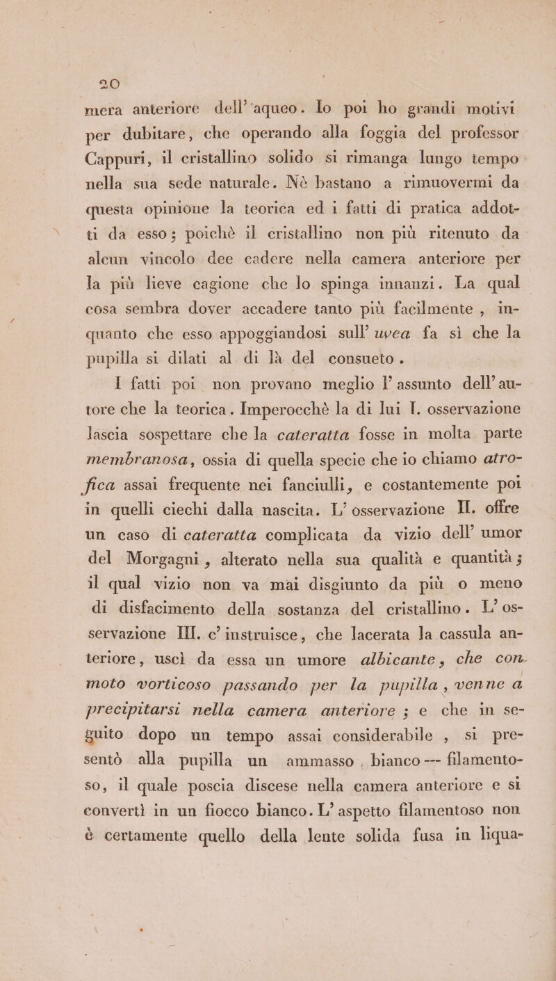 mera anteriore deli5 aqueo. Io poi ho grandi motivi per dubitare, che operando alla foggia del professor Cappuri, il cristallino solido si rimanga lungo tempo nella sua sede naturale. Nò bastano a rimuovermi da questa opinione la teorica ed i fatti di pratica addot¬ ti da esso $ poiché il cristallino non più ritenuto da alcun vincolo dee cadere nella camera anteriore per la più lieve cagione che lo spinga innanzi. La qual cosa sembra dover accadere tanto più facilmente , in¬ quanto che esso appoggiandosi sull’ uvea fa sì che la pupilla si dilati al di la del consueto . I fatti poi non provano meglio 1’ assunto dell’ au¬ tore che la teorica. Imperocché la di lui I. osservazione lascia sospettare che la cateratta fosse in molta parte membranosa, ossia di quella specie che io chiamo atro¬ fica assai frequente nei fanciulli, e costantemente poi in quelli ciechi dalla nascita. L’ osservazione IL offre un caso di cateratta complicata da vizio dell’ umor del Morgagni , alterato nella sua qualità e quantità $ il qual vizio non va mai disgiunto da più o meno di disfacimento della sostanza del cristallino. L’os¬ servazione III, c’ instruisce, che lacerata la cassida an¬ teriore , uscì da essa un umore albicante, che con moto vorticoso passando per la pupilla , venne a precipitarsi nella camera anteriore ; e che in se¬ guito dopo un tempo assai considerabile , si pre¬ sentò alla pupilla un ammasso bianco — filamento¬ so, il quale poscia discese nella camera anteriore e si convertì in un fiocco bianco. L’aspetto filamentoso non è certamente quello della lente solida fusa in liqua»