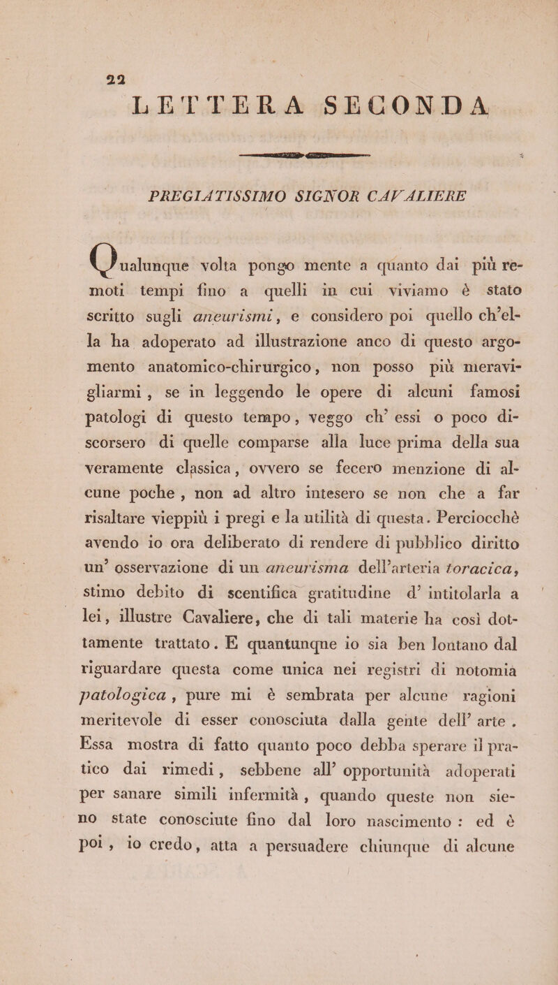 PREGIATISSIMO SIGNOR CAVALIERE (Qualunque volta pongo mente a quanto dai più re¬ moti tempi lino a quelli in cui viviamo è stato scritto sugli aneurismi, e considero poi quello elvel¬ la ha adoperato ad illustrazione anco di questo argo¬ mento anatomico-chirurgico, non posso più meravi¬ gliarmi , se in leggendo le opere di alcuni famosi patologi di questo tempo, veggo ch? essi o poco di¬ scorsero di quelle comparse alla luce prima della sua veramente classica, ovvero se fecero menzione di al¬ cune poche , non ad altro intesero se non che a far risaltare vieppiù i pregi e la utilità di questa. Perciocché avendo io ora deliberato di rendere di pubblico diritto un5 osservazione di un aneurisma dell'arteria toracica, stimo debito di scentifìca gratitudine d3 intitolarla a lei, illustre Cavaliere, che di tali materie ha così dot¬ tamente trattato. E quantunque io sia ben lontano dal riguardare questa come unica nei registri di notomia patologica , pure mi è sembrata per alcune ragioni meritevole di esser conosciuta dalla gente deli’ arte . Essa mostra di fatto quanto poco debba sperare il pra¬ tico dai rimedi, sebbene all’ opportunità adoperati per sanare simili infermità , quando queste non sie- no state conosciute fino dal loro nascimento : ed è poi , io credo, atta a persuadere chiunque di alcune
