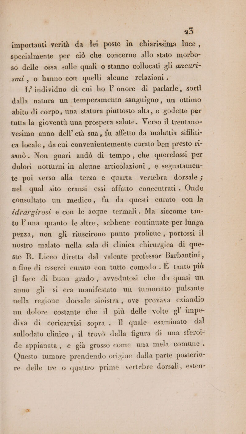 importanti verità da lei poste in chiarissima luce , specialmente per ciò che concerne allo stato morbo¬ so delle ossa sulle quali o stanno collocati gli aneuri¬ smi , o hanno con quelli alcune relazioni . L5 individuo di cui ho 1* onore di parlarle, sorti dalla natura un temperamento sanguigno, un ottimo abito di corpo, una statura piuttosto alta, e godette per tutta la gioventù una prospera salute. Verso il trentano¬ vesimo anno dell’ età sua, fu affetto da malattia sifiliti¬ ca locale , da cui convenientemente curato ben presto ri¬ sanò . Non guari andò di tempo , che querelossi per dolori notturni in alcune articolazioni , e segnatamen¬ te poi verso alla terza e quarta vertebra dorsale ; nel qual sito eransi essi affatto concentrati . Onde consultato un medico, fu da questi curato con la idrargirosi e con le acque termali. Ma siccome tan¬ to F una quanto le altre , sebbene continuate per lunga pezza, non gli riuscirono punto proficue , portossi il nostro malato nella sala di clinica chirurgica di que¬ sto R. Liceo diretta dal valente professor Barbantini, a fine di esserci curato con tutto comodo . E tanto piu il fece di buon grado , avvedutosi che da quasi un anno gli si era manifestato un tumoretto pulsante nella regione dorsale sinistra , ove provava eziandio un dolore costante che il più delle volte gl impe¬ diva di coricarvisi sopra . Il quale esaminato dal sullodato clinico , il trovò della figura di una sferoi¬ de appianata , e già grosso come una mela comune » Questo tumore prendendo origine dalla parte posterio¬ re delle tre o quattro prime vertebre dorsali, esten-