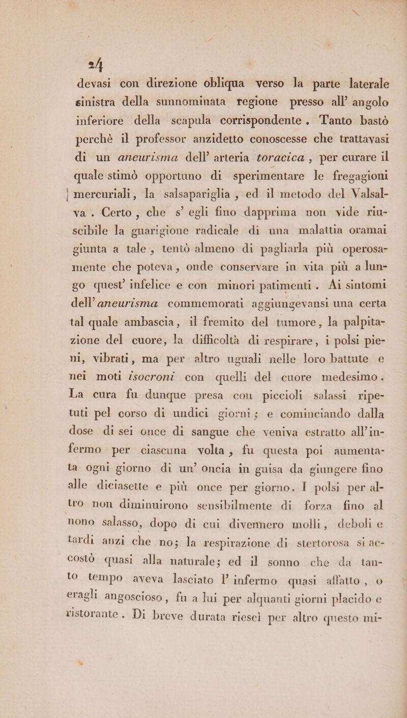 24 devasi con direzione obliqua verso la parte laterale sinistra della sunnominata regione presso all’ angolo inferiore della scapola corrispondente . Tanto bastò perchè il professor anzidetto conoscesse che trattavasi di un aneurisma dell’ arteria toracica , per curare il quale stimò opportuno di sperimentare le fregagioni ] mercuriali, la salsapariglia , ed il metodo del Valsal- va . Certo , die s5 egli fino dapprima non vide riu- scibile la guarigione radicale di una malattia oramai giunta a tale , tentò almeno di pagliarla più operosa¬ mente cbe poteva , onde conservare in vita più a lun¬ go quest5 infelice e con minori patimenti . Ai sintomi dell5 aneurisma commemorati aggiungevansi una certa tal quale ambascia, il fremito del tumore, la palpita¬ zione del cuore, la difficoltà di respirare , i polsi pie¬ ni, vibrati, ma per altro uguali nelle loro battute e nei moti isocroni con quelli del cuore medesimo. La cura fu dunque presa con piccioli salassi ripe¬ tuti pel corso di undici giorni ; e cominciando dalla dose di sei once di sangue die veniva estratto all5 in¬ fermo per ciascuna volta , fu questa poi aumenta¬ ta ogni giorno di un5 oncia in guisa da giungere fino alle diciasette e più once per giorno. I polsi peral¬ tro non diminuirono sensibilmente di forza fino al nono salasso, dopo di cui divennero molli, deboli e tardi anzi che noj la respirazione di stertorosa si ac¬ costò quasi alla naturale ; ed il sonno cbe da tan¬ to tempo aveva lasciato l5 infermo quasi affatto , o magli angoscioso, fu a lui per alquanti giorni placido e ustoiante . Di breve durata riesci per altro questo mi- **r