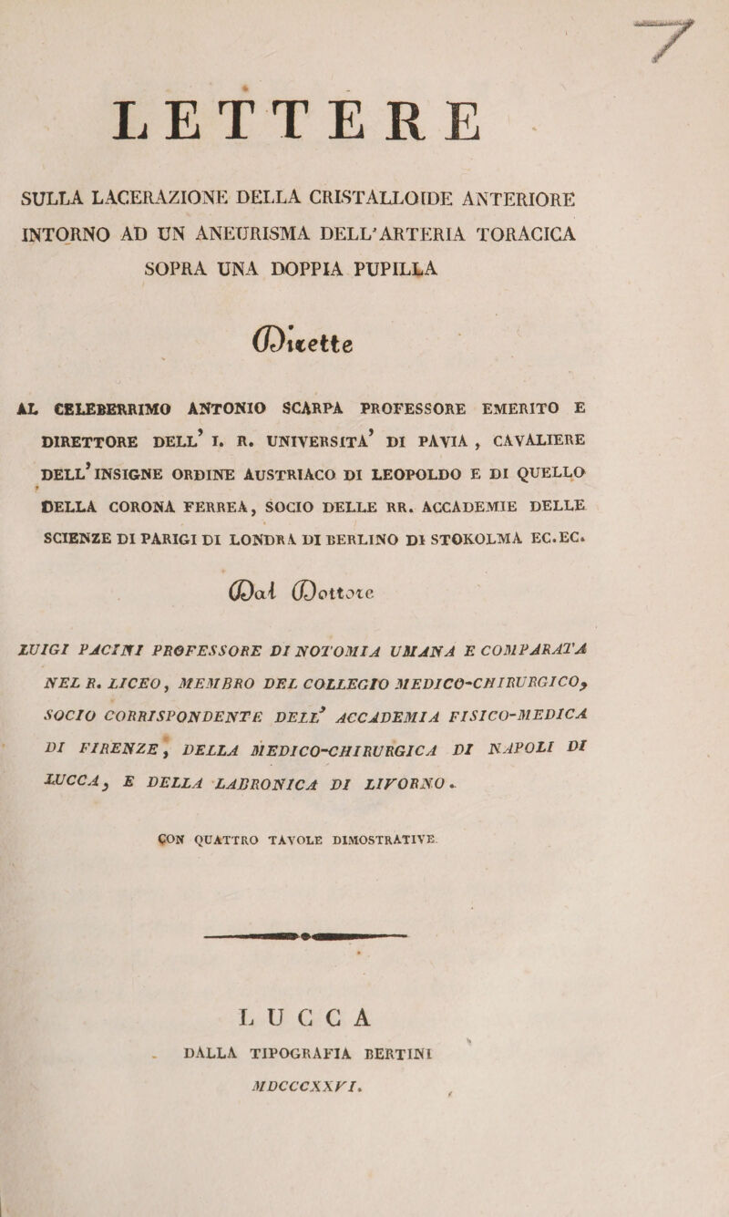 » LETTERE SULLA LACERAZIONE DEIXA CRISTALLOIDE ANTERIORE INTO.RNO AD UN ANEURISMA DELL'ARTE:rIA TORACICA SOPRA UNA DOPPIA PUPILLA (Duette AL CELEBERRIMO ANTONIO SCARPA PROFESSORE EMERITO E DIRETTORE DELL* I. R. UNIVERSITÀ* DI PAVIA , CAVALIERE DELL* INSIGNE ORDINE AUSTRIACO DI LEOPOLDO E DI QUELLO f DELLA CORONA FERREA, SOCIO DELLE RR. ACCADEMIE DELLE SCIENZE DI PARIGI DI LONDR A DI BERLINO DI STOKOLMA EC.EC. ©ai (Dettole LUIGI PJCINI PROFESSORE DI NOTOMIA UMANA E CO31 PARATA NEL R, LICEO ^ ME31BRO DEL COLLEGIO MEDICO^CHIRURGICO^ SOCIO CORRISPONDENTE DELL^ ACCADEMIA FISICO-MEDICA DI Firenze] della siedico-chirurgica di napoli di LUCCA^ E DELLA LABRONICA DI LIVORNO,. CON QUATTRO TAVOLE DIMOSTRATIVE LUCCA DALLA TIPOGRAFIA BERTINI MDCCCXXVI f