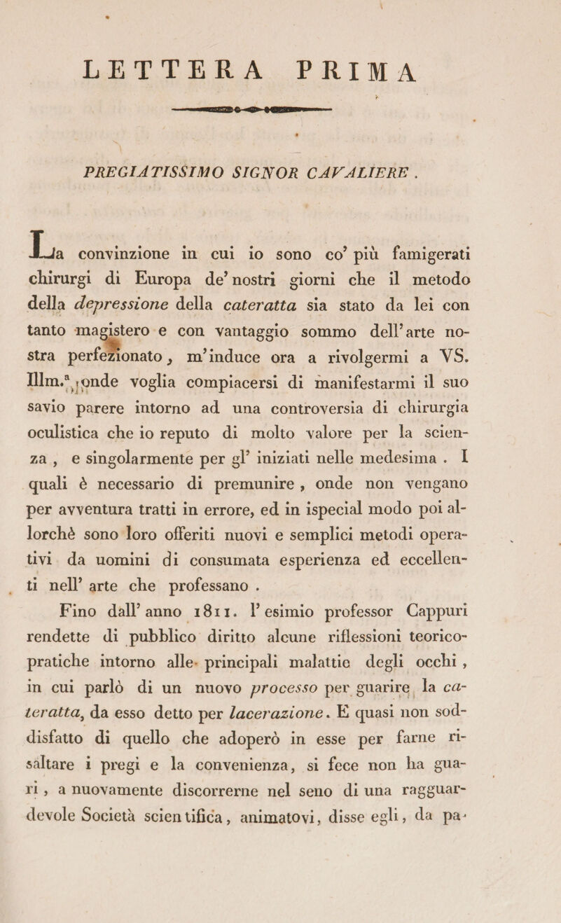 LETTERA PRIMA PREGIATISSIMO SIGNOR CAVALIERE , Xja convinzione in cui io sono co’ più famigerati chirurgi di Europa de’ nostri giorni die il metodo della depressione della cateratta sia stato da lei con tanto magistero e con vantaggio sommo dell’arte no- stra perfezionato^ m’induce ora a rivolgermi a VS, Ulm.^. 1 <inde voglia compiacersi di manifestarmi il suo savio parere intorno ad una controversia di cliirurgia oculistica die io reputo di molto valore per la scien¬ za , e singolarmente per gl’ iniziati nelle medesima . I quali è necessario di premunire , onde non vengano per avventura tratti in errore, ed in ispecial modo poi al¬ lorché sono loro offeriti nuovi e semplici metodi opera¬ tivi da uomini di consumata esperienza ed eccellen¬ ti nell’ arte che professano . Fino dall’anno i8ii. l’esimio professor Cappuri rendette di pubblico diritto alcune riflessioni teorico¬ pratiche intorno alle- principali malattie degli occhi , in cui parlò di un nuovo processo per guarire, la ca¬ teratta^ da esso detto per lacerazione. E quasi non sod¬ disfatto di quello che adoperò in esse per farne ri¬ saltare i pregi e la convenienza, si fece non ha gua¬ ri , a nuovamente discorrerne nel seno di una ragguar¬ devole Società scientifica, animatovi, disse egli, da pa-