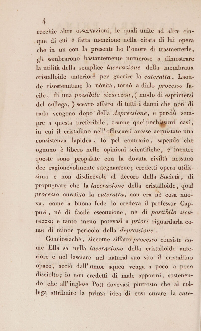 recchie altre osservazioni, le quali unite ad altre cin- . que di cui è fatta menzione nella citata di lui opera elle in un con la presente ho Tonore di trasmetterle, gli sembrarono bastantemente numerose a dimostrare la utilità della semplice lacerazione della membrana cristalloide anteriore per guarire la cateratta. Laon¬ de risostenutane la novità, tornò a dirlo processo fa¬ cile , di una possibile sicurezza, ( modo di esprimersi del collega, ) scevro affatto di tutti i danni che non di rado vengono dopo della depressione ^ e perciò sem¬ pre a questa preferibile, tranne que’ pochissimi casi, in cui il cristallino nell’offuscarsi avesse acquistato una consistenza lapidea » Io pel contrario, sapendo che ognuno è libero nelle opinioni scientifiche, é mentre queste sono propalate con la dovuta civiltà nessuno dee ragionévolmente sdegnarsene^ credetti opera utilis¬ sima e non disdicevole al decoro della Società, di propugnare che la lacerazione della cristalloide, qual processo curativo la cateratta t non era nè cosa nuo¬ va , come a buona fede lo credeva il professor Gap- puri , nè di facile esecuzione, nè di possibile sicu¬ rezza e tanto meno potevasi a priori riguardarla co¬ me di minor pericolo della depressione . Conciosiachè, siccome siffatto processo consiste co¬ me Ella sa nella lacerazione della cristalloide ante¬ riore e nel lasciare nel naturai suo sito il cristallino opaco', acciò dall* umor aqueo venga a poco a poco disciolto; io non credetti di male appormi, sostenen¬ do che all’inglese Poti dovevasi piuttosto che al col¬ lega attribuire la prima idea di così curare la calo