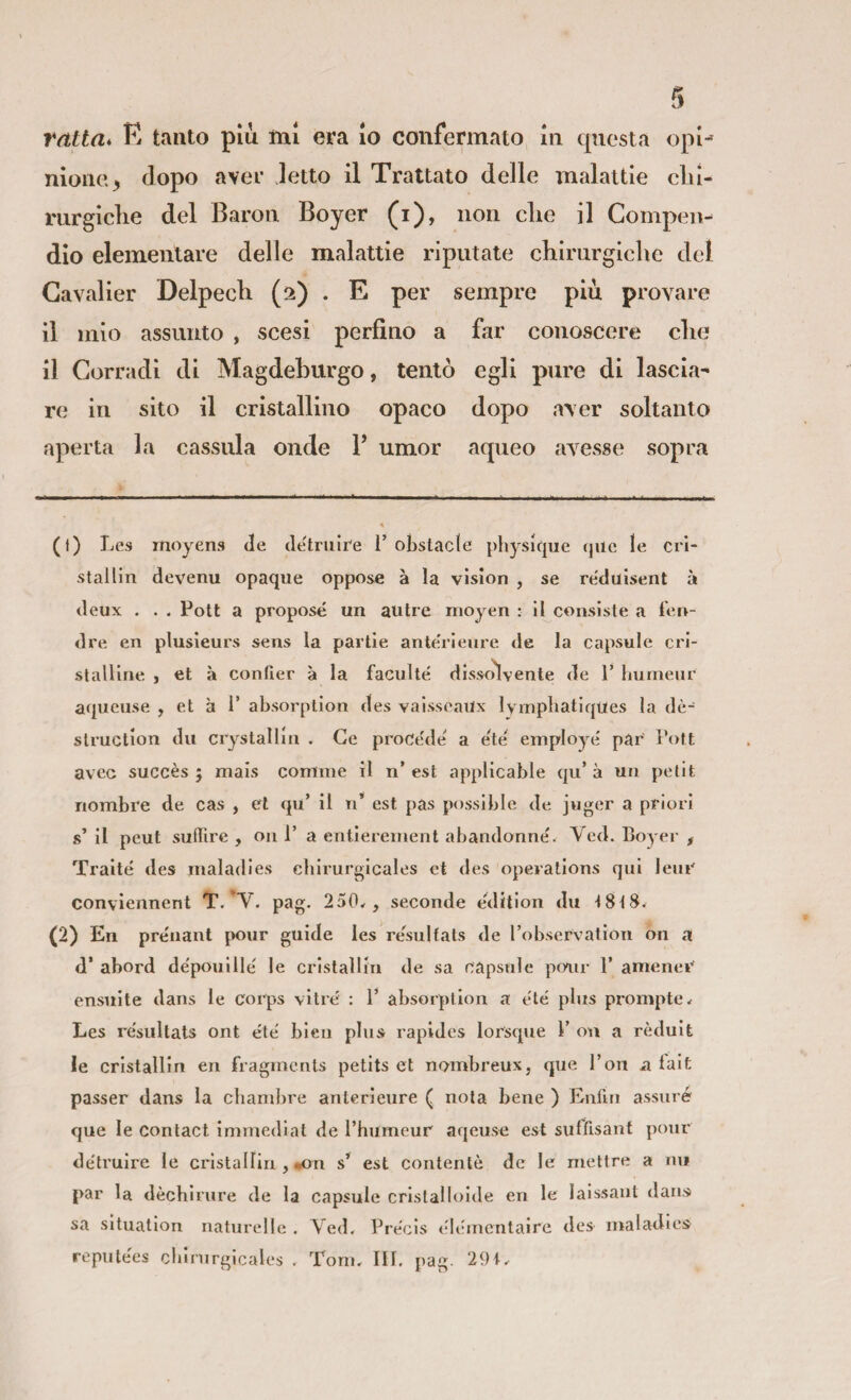 ratta* K tanto più mi era lo confermato in questa opi¬ nione > dopo aver letto il Trattato delle malattie clu- mrgiclie del Baron Boyer (i), non clie il Compen¬ dio elementare delle malattie riputate chirurgiclie del Gavalier Delpecli (2) . E per sempre più provare il mio assunto , scesi perfino a far conoscere die il Corradi di Magdeburgo, tentò egli pure di lascia¬ re in sito il cristallino opaco dopo aver soltanto aperta la cassula onde V umor aqueo avesse sopra (1) Les moyens Je detruire 1’ obstacle physir|ue qiie le crl- stailin devenu opaque oppose à la vision , se re'diiisent à deux . . . Poti a propose un autre nioyen : il consiste a len- dre en plusleurs sens la partie ante'rieure de la capsule cri¬ stalline , et à confier à la faculté dissolvente de T hurneur aqueuse , et à 1’ absorption des vaisscailx lympbatiques la dè- structlon dii crystallin . Ge procede a eté employe par Fott avcc succès ; mais cornine il n’ est appllcable qu’ à un petit nombre de cas , et qu’ il n’ est pas possible de juger a priori s’ il peut suffire , on 1’ a entierenient abandonne'. Ved. Boyer , Traile des rnaladies cbirurgicales et des operations qui lene conviennent pag. 250^, seconde edition du ^8tS. (2) En prénant pour guide les resulfats de l’observation on a d’ abord dépouille le cristallin de sa capsule pinir 1’ amener ensuite dans le corps vitré : F absorption a ete plus prompte* Les re'siiltats ont éte bien plus rapides lorsque F ou a rèduit le crlstallln en fragmerits petits et nombreux, qiie Fon n lait passer dans la chambre anterieure ( nota bene ) Enfin assiiré que le contact immediat de Fhumeur aqeuse est sufìlsant pour de'truire le cristallin , «on s* est contente de le rnettre a mi par la dècbirnre de la capsule cristalloide en le laissant dans sa situallon natnrellc . Ved. Precis tflemcntaire des rnaladies repnte'es cbirurgicales . Toni. IH. pag. 291.