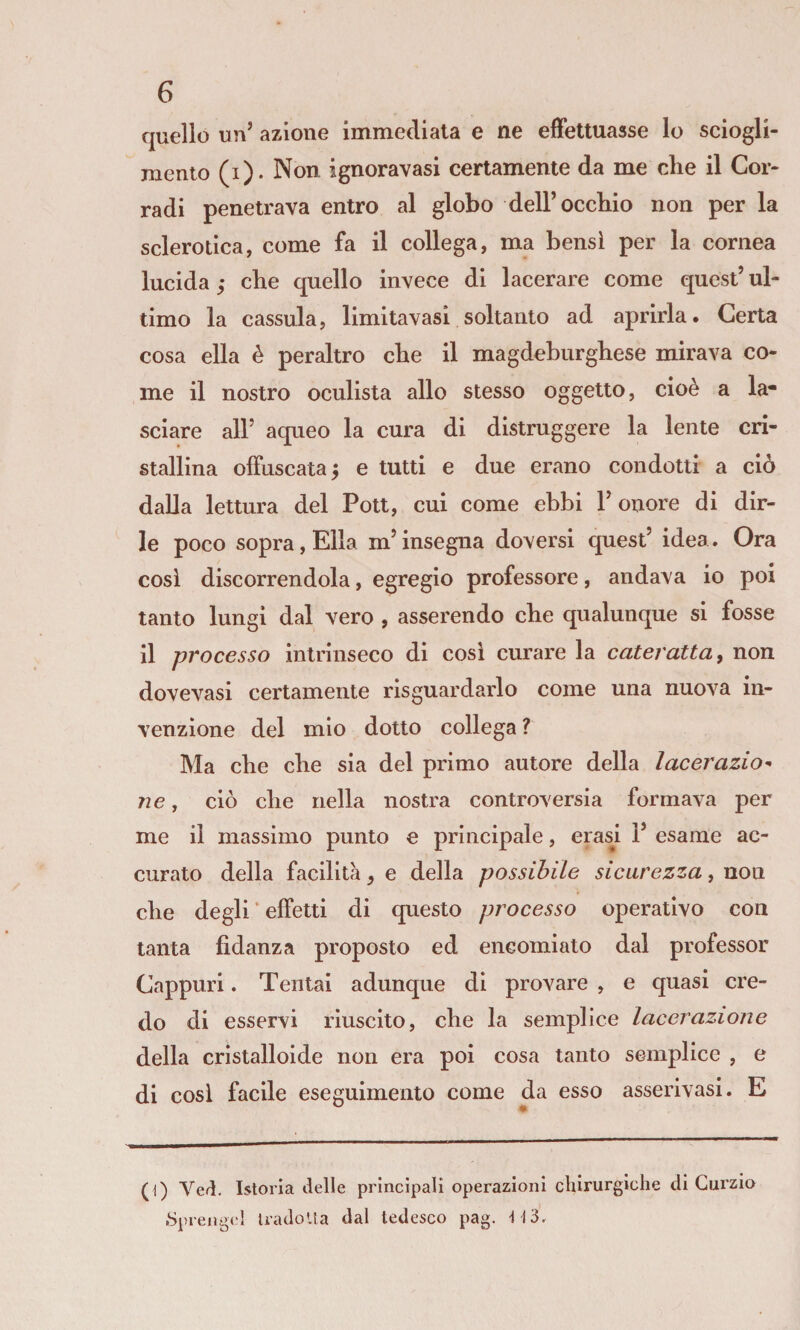 quello un’ azione immediata e ne effettuasse lo sciogli¬ mento (i). Non ignoravasi certamente da me che il Cor¬ radi penetrava entro al globo dell’occhio non per la sclerotica, come fa il collega, ma bensì per la cornea lucida y che quello invece di lacerare come quest’ ul¬ timo la cassula, limitavasi soltanto ad aprirla. Certa cosa ella è peraltro che il magdeburghese mirava co¬ me il nostro oculista allo stesso oggetto, cioè a la¬ sciare all’ aqueo la cura di distruggere la lente cri¬ stallina offuscata^ e tutti e due erano condotti a ciò dalla lettura del Poti, cui come ebbi l’onore di dir¬ le poco sopra. Ella m’insegna doversi quest’ idea. Ora cosi discorrendola, egregio professore, andava io poi tanto lungi dal vero , asserendo che qualunque si fosse il processo intrinseco di cosi curare la cateratta, non dovevasi certamente risguardarlo come una nuova in¬ venzione del mio dotto collega ? Ma che che sia del primo autore della lacerazio^ 71 e, ciò che nella nostra controversia formava per me il massimo punto e principale, crasi 1’ esame ac¬ curato della facilità, e della possibile sicurezza, non che degli * effetti di questo processo operativo con tanta fidanza proposto ed encomiato dal professor Cappuri. Tentai adunque di provare , e quasi cre¬ do di esservi riuscito, che la semplice lacerazione della cristalloide non era poi cosa tanto semplice , e di cosi facile eseguimento come da esso asserivasi. E (1) Veri. Istoria delle principali operazioni chirurgiche di Curzio .Sprengei IradoUa dal tedesco pag. -113.