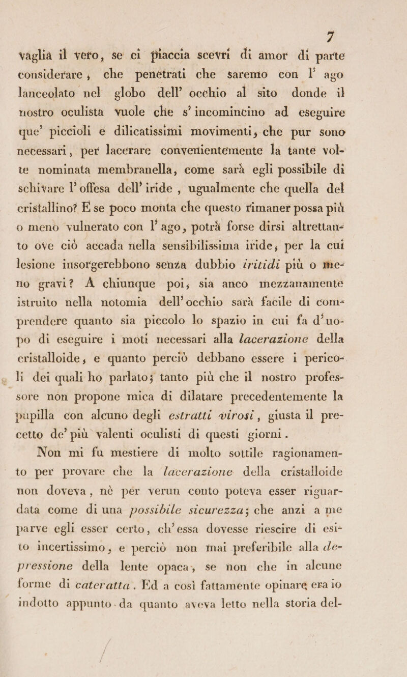 vaglia il vefo, se ci piaccia scevri di amor di parte considerare * die penetrati die sarenlo con 1’ ago lanceolato nel globo dell’ ocdiio al sito donde il nostro oculista vuole cbe s’incomincino ad eseguire que’ piccioli e dilicatissìttii movimenti^ che pur sono necessari, per lacerare convenientemente la tante vol¬ le nominata membranella, come sarà egli possibile di sdiivare V offesa dell* iride , ugualmente cbe quella del cristallino? E se poco monta cbe questo rimaner possa pil\ o meno vulnerato con l’ago^ potrà forse dirsi altrettan¬ to ove ciò accada nella sensibilissima iride ^ per la cui lesione insorgerebbono senza dubbio iritidi piu o me^ no gravi? A chiunque poi^ sia anco mezzanamente istruito nella notomia dell’occbio sarà facile di com¬ prendere quanto sia piccolo lo spazio in cui fa d’uo¬ po di eseguire i moti necessari alla lacerazione della cristalloide, e quanto perciò debbano essere i perico¬ li dei quali ho parlato^ tanto più cbe il nostro profes¬ sore non propone mica di dilatare precedentemente la pupilla con alcuno degli estratti ^virosi, giusta il pre¬ cetto de’ più valenti oculisti di questi giorni. Non mi fu mestiere di molto sottile ragionamen¬ to per provare cbe la lacerazione della cristalloide non doveva , nò per vermi conto poteva esser riguar¬ data come di una possibile sicurezza-, cbe anzi a me parve egli esser certo, cb’essa dovesse riescire di esi¬ to incertissimo, e perciò non mai preferibile alla de¬ pressione della lente opaca , se non cbe in alcune forme di cateratta . Ed a così fattamente opinare era io indotto appunto-da quanto aveva letto nella storia del-