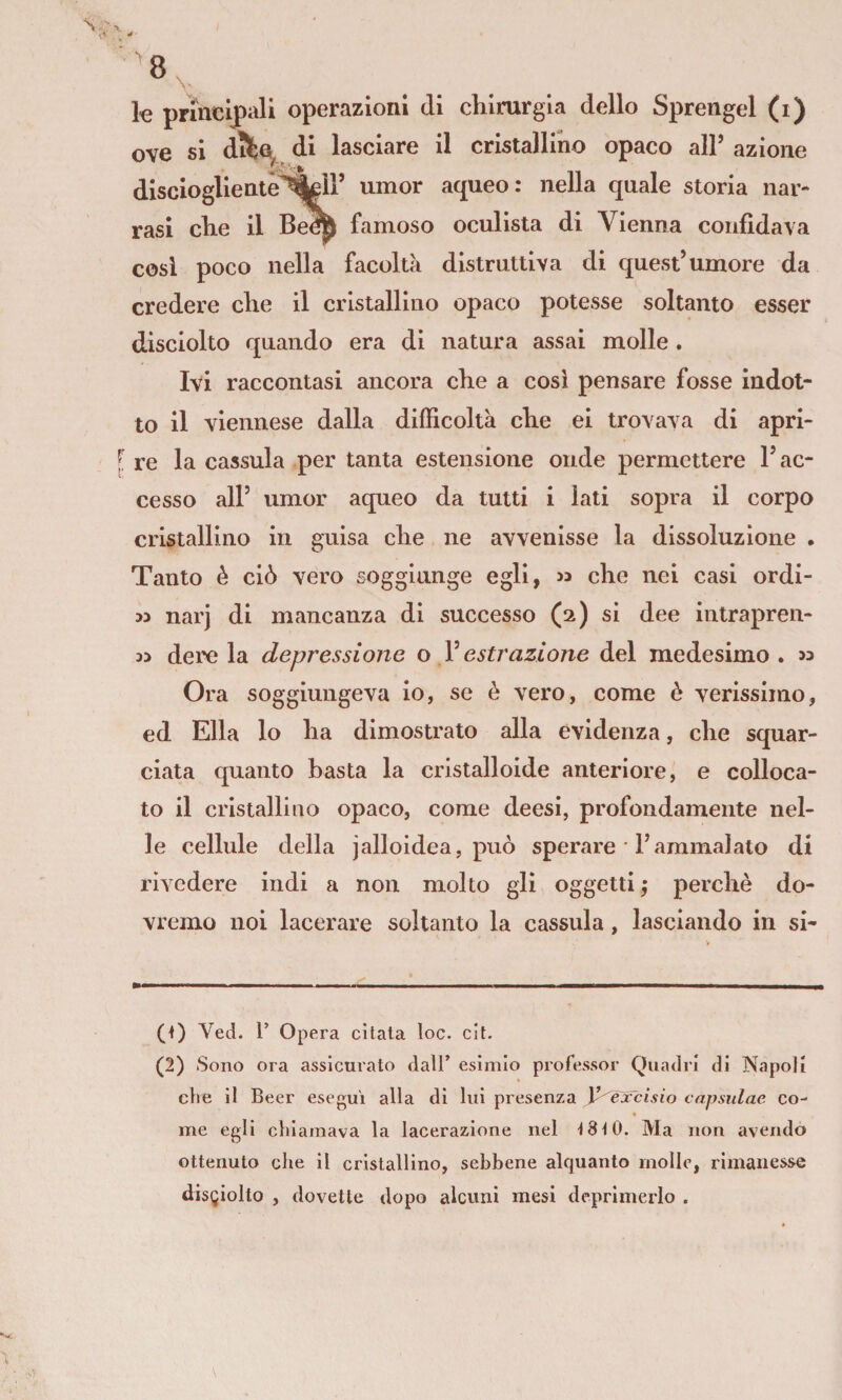 k principali operazioni di clilrurgla dello Sprengel (i) ove si difce di lasciare il cristallmo opaco alP azione disciogliente^ll’ umor aqueo: nella quale storia nar¬ rasi elle il Be^ famoso oculista di Vienna confidava cosi poco nella facolta distruttiva di quest’umore da credere che il cristallino opaco potesse soltanto esser disciolto quando era di natura assai molle. Ivi raccontasi ancora che a cosi pensare fosse indot¬ to il viennese dalla difficoltà che ei trovava di apri¬ re la cassula per tanta estensione onde permettere l’ac¬ cesso all’ umor aqueo da tutti i lati sopra il corpo cristallino in guisa che ne avvenisse la dissoluzione . Tanto è ciò vero soggiunge egli, « che nei casi ordi- M narj di mancanza di successo (2) si dee intrapren- deixì la depressione o Vestrazione del medesimo, w Ora soggiungeva io, se è vero, come è verissimo, ed Ella lo ha dimostrato alla evidenza, che squar¬ ciata quanto basta la cristalloide anteriore, e colloca¬ to il cristallino opaco, come deesi, profondamente nel¬ le cellule della jalloidea, può sperare • l’ammalato di rivedere indi a non molto gli oggetti j perchè do¬ vremo noi lacerare soltanto la cassula, lasciando in si- 0) Ved. r Opera citata loc. cit. (2) Sono ora assicurato dall’ esimio professor Quadri di Napoli che il Beer eseguì alla di lui presenza )^èxcisio cnpsulae co¬ me egli chiamava la lacerazione nel Ì8t0. Ma non avendo ottenuto che il cristallino, sebbene alquanto molle, rimanesse disgiolto , dovette dopo alcuni mesi deprimerlo .