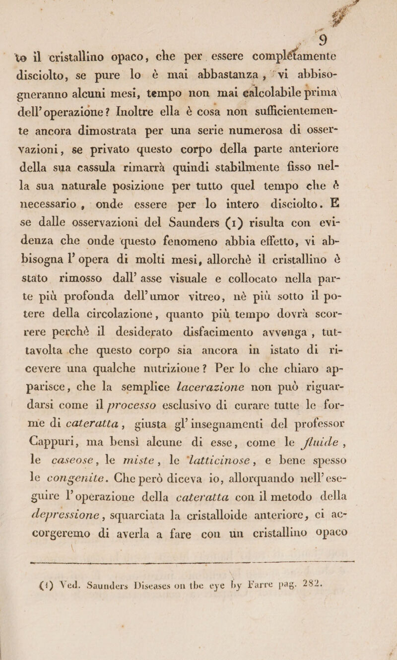 \o il cristallino opaco, che per essere complètamente disclolto, se pure lo è mai abbastanza , ^vi abbiso¬ gneranno alcuni mesi, tempo non mai calcolabile prima deir operazione ? Inoltre ella è cosa non sufEcientemen- te ancora dimostrata per una serie numerosa di osser¬ vazioni, se privato questo corpo della parte anteriore della sua cassula rimarrà quindi stabilmente fisso nel¬ la sua naturale posizione per tutto quel tempo che è necessario , onde essere per lo intero disciolto. E se dalle osservazioni del Saunders (i) risulta con evi¬ denza che onde questo fenomeno abbia effetto, vi ab¬ bisogna 1* opera di molti mesi, allorché il cristallino é stato rimosso dalF asse visuale e collocato nella par¬ te più profonda dell’umor vitreo, nè più sotto il po¬ tere della circolazione, quanto più tempo dovrà scor¬ rere perchè il desiderato disfacimento avvenga , tut- tavolta che questo corpo sia ancora in istato di ri¬ cevere una qualche nutrizione ? Per lo che chiaro ap¬ parisce, che la semplice lacerazione non può riguar¬ darsi come il processo esclusivo di curare tutte le for¬ me di cateratta, giusta gl’ insegnamenti del professor Cappuri, ma bensì alcune di esse, come le Jlaide ^ le caseose , le miste, le 'latticinose, e bene spesso le congenite. Che però diceva io, allorquando nell’ese¬ guire l’operazione della cateratta con il metodo della depressione, squarciata la cristalloide anteriore, ci ac¬ corgeremo di averla a fare con un cristallino opaco Ved. Saunders IJiseases on tbe eye by Fané i)ag. 282.