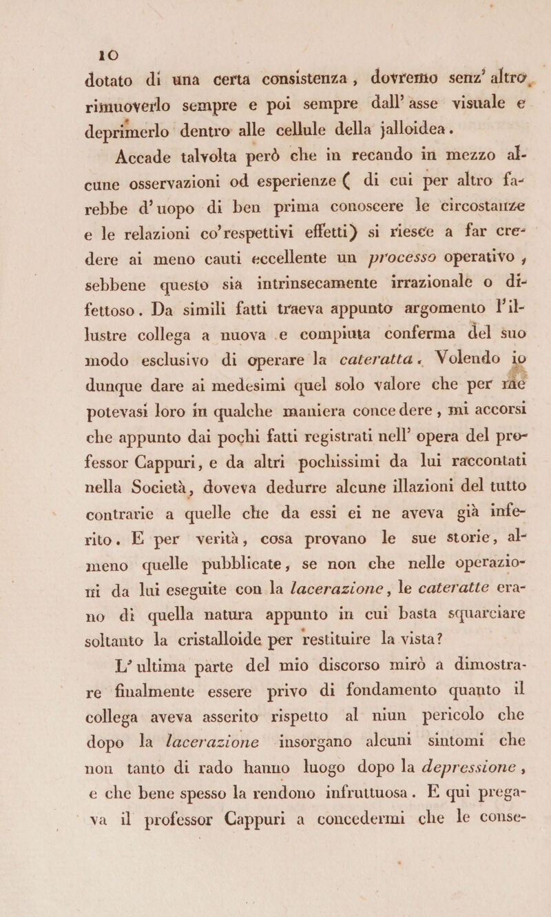 IO dotato di una cena consistenza , dotnmo senz' altra, rimuoverlo sempre e poi sempre dall’ asse visuale e deprimerlo dentro alle cellule della jalloidea • Accade talvolta però die in recando in mezzo al¬ cune osservazioni od esperienze ( di cui per altro fa¬ rebbe d’uopo di ben prima conoscere le circostanzi e le relazioni co’respettivi effetti) si riesce a far cre¬ dere ai meno cauli eccellente un processo operativo f sebbene questo sia intrinsecamente irrazionale o di¬ fettoso. Da simili fatti traeva appunto argomento l’il¬ lustre collega a nuova e compiuta conferma del suo modo esclusivo di operare la cateratta^ Volendo io dunque dare ai medesimi quel solo valore cbe per rne potevasi loro in qualche maniera conce dere, mi accorsi che appunto dai pochi fatti registrati nell’ opera del pro¬ fessor Cappuri, e da altri pochissimi da lui raccontati nella Società, doveva dedurre alcune illazioni del tutto contrarie a quelle che da essi ei ne aveva già infe¬ rito. E per verità, cosa provano le sue storie, al- jiieno quelle pubblicate, se non che nelle operazio¬ ni da lui eseguite con la lacerazione, le cateratte era¬ no di quella natura appunto in cui basta squarciare soltanto la cristalloide per restituire la vista? ultima parte del mio discorso mirò a dimostra* re finalmente essere privo di fondamento quanto il collega aveva asserito rispetto al nlun pericolo che dopo la lacerazione insorgano alcuni sintomi che non tanto di rado hanno luogo dopo la depressione , e che bene spesso la rendono infruttuosa. E qui prega¬ va il professor Cappuri a concedermi che le colise-