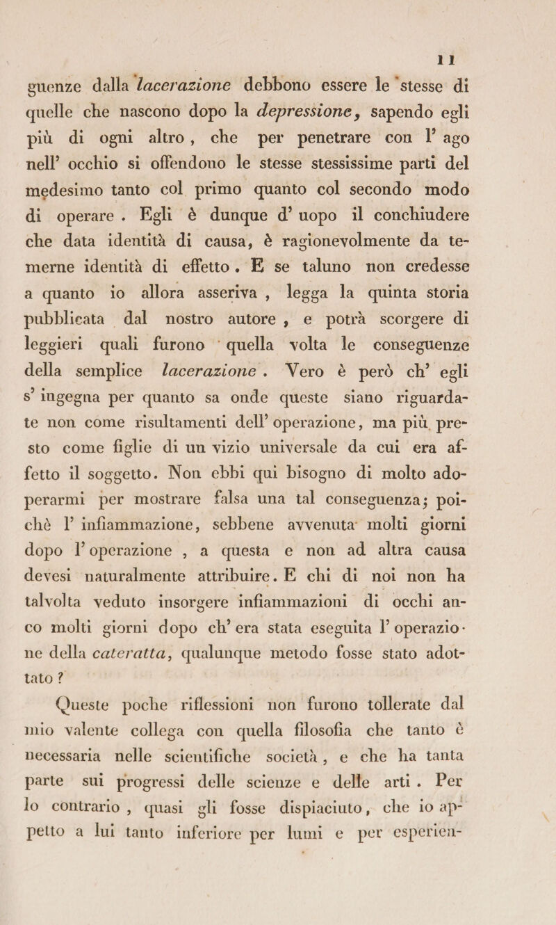 guenze dalla lacerazione debbono essere le 'stesse di quelle che nascono dopo la depressione y sapendo egli più di ogni altro , che per penetrare con F ago nelP occhio si offendono le stesse stessissime parti del medesimo tanto col primo quanto col secondo modo di operare . Egli è dunque d’ uopo il conchiudere che data identità di causa, è ragionevolmente da te¬ merne identità di effetto . E se taluno non credesse a quanto io allora asseriva , legga la quinta storia pubblicata dal nostro autore , e potrà scorgere di leggieri quali furono ' quella volta le conseguenze della semplice lacerazione . Vero è però eh’ egli s’ingegna per quanto sa onde queste siano riguarda¬ te non come risultamenti dell’ operazione, ma più. pre¬ sto come figlie di un vizio universale da cui era af¬ fetto il soggetto. Non ebbi qui bisogno di molto ado¬ perarmi per mostrare falsa una tal conseguenza; poi¬ ché 1’ infiammazione, sebbene avvenuta- molti giorni dopo l’operazione , a questa e non ad altra causa devesi naturalmente attribuire. E chi di noi non ha » talvolta veduto insorgere infiammazioni di occhi an¬ co molti giorni dopo ch’era stata eseguita l’operazio¬ ne della cateratta, qualunque metodo fosse stato adot¬ tato ? Queste poche riflessioni non furono tollerate dal mio valente collega con quella filosofia che tanto è necessaria nelle scientifiche società, e che ha tanta parte sui progressi delle scienze e delle arti . Per lo contrario , quasi gli fosse dispiaciuto, che io ap¬ petto a lui tanto inferiore per lumi e per esperleii-