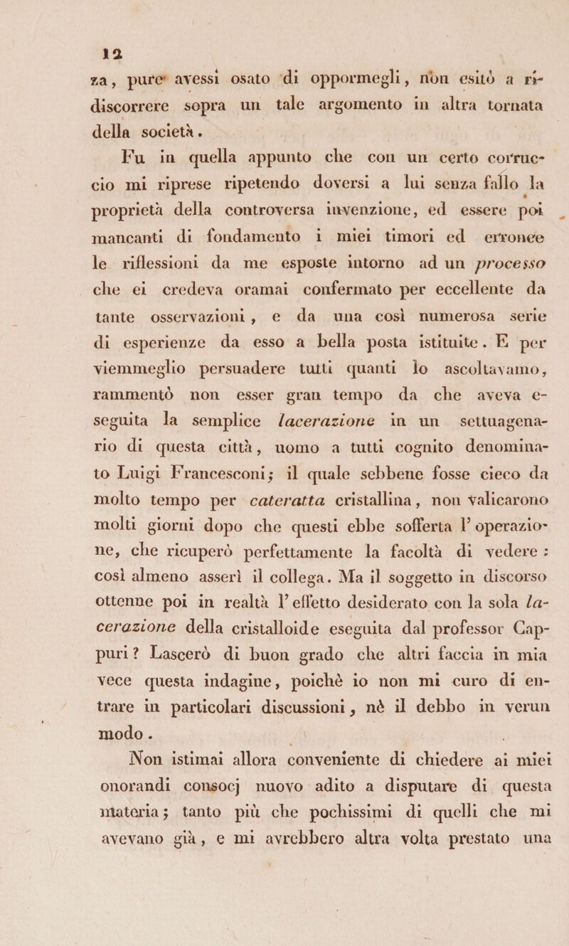 la za, pure* avessi osato di oppormegli, non esitò a ri- discorrcre sopra un tale argomento in altra tornata della società. Fu in quella appunto che con un certo corruc¬ cio mi riprese ripetendo doversi a lui senza fallo la proprietà della controversa invenzione, ed essere po>i mancanti di fondamento i miei timori ed erronee le riflessioni da me esposte intorno ad un processo che ei credeva oramai confermato per eccellente da tante osservazioni , e da una cosi numerosa serie di esperienze da esso a bella posta istituite. E per viemmeglio persuadere tutti quanti lo ascoltavamo, rammentò non esser gran tempo da che aveva e- seguita la semplice lacerazione in un settuagena¬ rio di questa città, uomo a tutti cognito denomina¬ to Luigi Francescoiii; il quale sebbene fosse cieco da molto tempo per cateratta cristJilllna, non valicarono molti giorni dopo che questi ebbe sofferta V operazio¬ ne, che ricuperò perfettamente la facoltà di vedere : cosi almeno asserì il collega. Ma il soggetto in discorso ottenne poi in realtà F effetto desiderato con la sola la¬ cerazione della cristalloide eseguita dal professor Gap¬ puri ? Lascerò di buon grado che altri faccia in mia vece questa indagine, poiché io non mi curo di en¬ trare in particolari discussioni, nè il debbo in vermi modo. Non istimai allora conveniente di chiedere ai miei onorandi consocj nuovo adito a disputane di questa materia j tanto più che pochissimi di quelli che mi