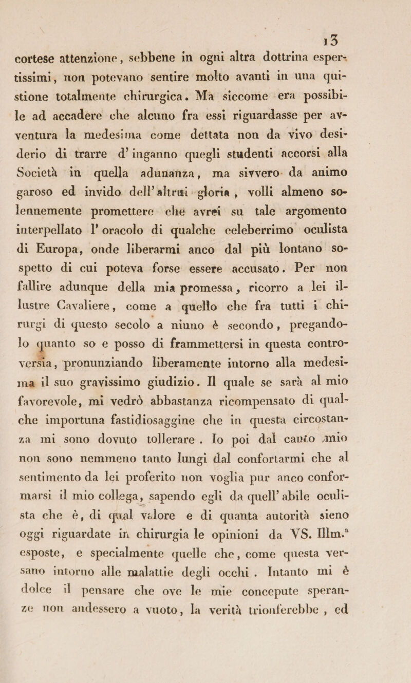 cortese attenzione, sebbene in ogni altra dottrina esper-. tissimi, non potevano sentire molto avanti in una qiii- stione totalmente chirurgica. Ma siccome era possibi¬ le ad accadere che alcuno fra essi riguardasse per av¬ ventura la medesima come dettata non da vivo desi¬ derio di trarre d’inganno quegli studenti accorsi alla Società in quella adunanza, ma sivvero da animo garoso ed invido dell’ altrui gloria , volli almeno so¬ lennemente promettere die avrei su tale argomento interpellato T oracolo di qualche celeberrimo oculista di Europa, onde liberarmi anco dal più lontano so¬ spetto di cui poteva forse essere accusato. Per non fallire adunque della mia promessa, ricorro a lei il¬ lustre Cavaliere, come a quello che fra tutti i chi- riirgi di questo secolo a ninno è secondo , pregando¬ lo quanto so e posso di frammettersi in questa contro¬ versia, pronunziando liberamente intorno alla medesi¬ ma il suo gravissimo giudizio. Il quale se sarà al mio favorevole, mi vedrò abbastanza ricompensato di qual¬ che importuna fastidiosaggine che in questa circostan¬ za mi sono dovuto tollerare . Io poi dal canfo juio non sono nemmeno tanto lungi dal confortarmi che al sentimento da lei proferito non voglia pur anco confor¬ marsi il mio collega, sapendo egli da quell’abile oculi¬ sta che è, di qual vtdore e di quanta autorità sieno oggi riguardate in chirurgia le opinioni da VS. Illm.'^ esposte, e specialmente quelle che, come questa ver¬ sano intorno alle malattie degli occhi . Intanto mi è dolce il pensare che ove le mie conccpute speran¬ ze* non aiidessero a vuoto, la verità trionferebbe , cd