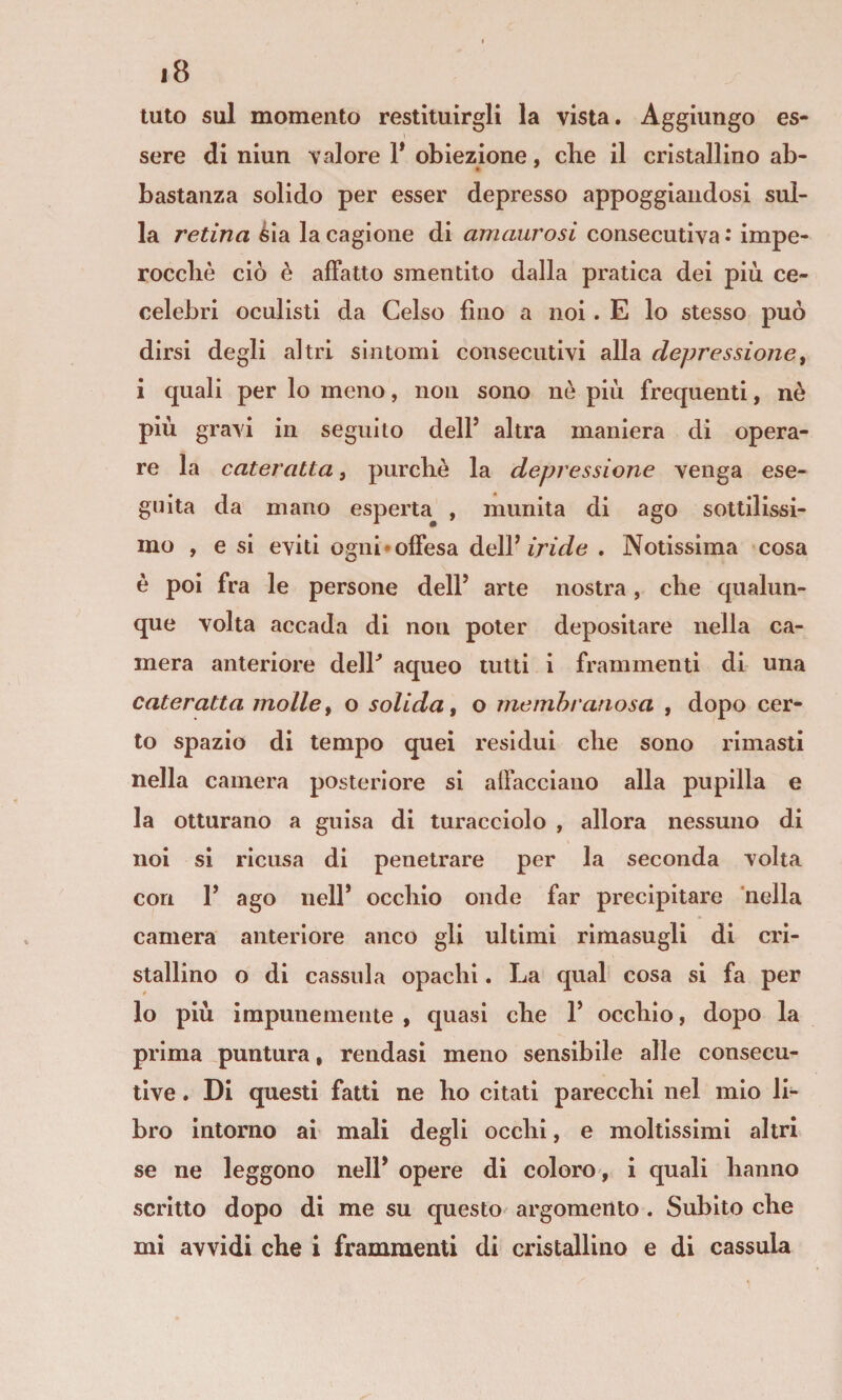 luto sul momento restituirgli la vista. Aggiungo es¬ sere di niun valore 1* obiezione, che il cristallino ab- bastanza solido per esser depresso appoggiandosi sul¬ la retina èia la cagione di amaurosi consecutiva •* impe¬ rocché ciò è affatto smentito dalla pratica dei più ce- celebri oculisti da Celso fino a noi. E lo stesso può dirsi degli altri sintomi consecutivi alla depressione^ i quali per lo meno, non sono nò più frequenti, nè più gravi in seguilo dell’ altra maniera di opera¬ re la cateratta, purché la depressione venga ese¬ guita da mano esperta^ , munita di ago sottilissi¬ mo , e si eviti ogni •offesa dell’. Notissima cosa è poi fra le persone dell’ arte nostra, che qualun¬ que volta accada di non poter depositare nella ca¬ mera anteriore delP aqueo tutti i frammenti di una cateratta molle^ o solida, o membranosa , dopo cer¬ to spazio di tempo quei residui che sono rimasti nella camera posteriore si affacciano alla pupilla e la otturano a guisa di turacciolo , allora nessuno di noi si ricusa di penetrare per la seconda volta con 1’ ago nell’ occhio onde far precipitare nella camera anteriore anco gli ultimi rimasugli di cri¬ stallino o di cassida opachi. La qual cosa si fa per lo più impunemente , quasi che 1’ occhio, dopo la prima puntura, rendasi meno sensibile alle consecu¬ tive . Di questi fatti ne ho citati parecchi nel mio li¬ bro intorno ai mali degli occhi, e moltissimi altri se ne leggono nell* opere di coloro, i quali hanno scritto dopo di me su questo argomento . Subito che mi avvidi che i frammenti di cristallino e di cassula