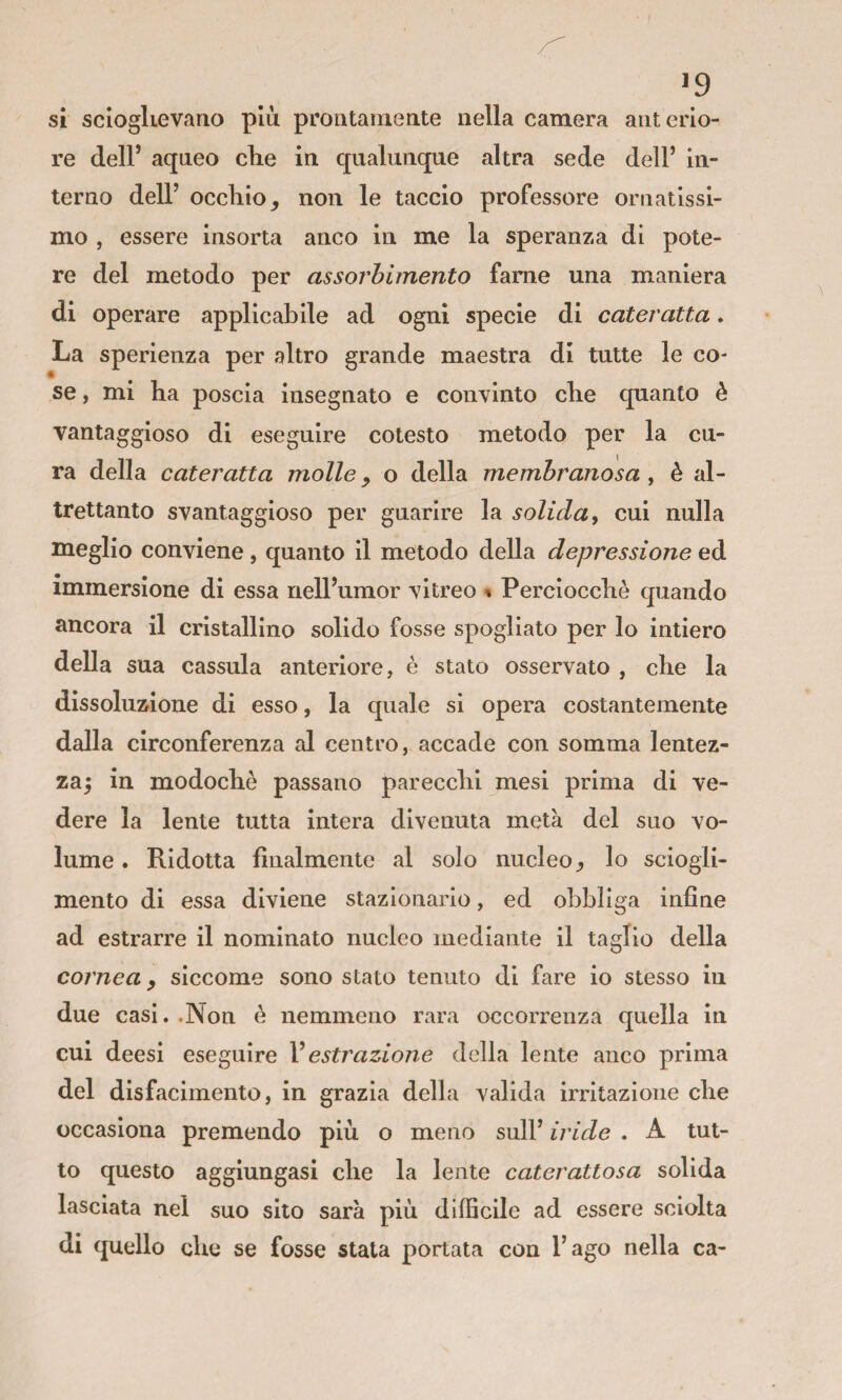 si scloglievaao più prontamente nella camera anterio¬ re dell’ aqneo clie in qualunque altra sede dell’ in¬ terno dell’ occhio, non le taccio professore ornatissi¬ mo , essere insorta anco in me la speranza di pote¬ re del metodo per assorbimento fame una maniera di operare applicabile ad ogni specie di cateratta. La sperienza per altro grande maestra di tutte le co¬ se , mi ha poscia insegnato e convinto che quanto è vantaggioso di eseguire cotesto metodo per la cu¬ ra della cateratta molle, o della membranosa , è al¬ trettanto svantaggioso per guarire la solida y cui nulla meglio conviene , quanto il metodo della depressione ed immersione di essa nell’umor vitreo % Perciocché quando ancora il cristallino solido fosse spogliato per lo intiero della sua cassula anteriore, è stato osservato , che la dissolutone di esso, la quale si opera costantemente dalla circonferenza al centro, accade con somma lentez¬ za^ in modochè passano parecchi mesi prima di ve¬ dere la lente tutta intera divenuta metà del suo vo¬ lume . Ridotta finalmente al solo nucleo, lo sciogli¬ mento di essa diviene stazionario, ed obbliga infine ad estrarre il nominato nucleo mediante il taglio della cornea y siccome sono stato tenuto di fare io stesso in due casi. .Non è nemmeno rara occorrenza quella in cui deesi eseguire Vestrazione della lente anco prima del disfacimento, in grazia della valida irritazione che occasiona premendo più o meno sull’ iride . A tut¬ to questo aggiungasi che la lente caterattosa solida lasciata nel suo silo sarà più difficile ad essere sciolta di quello che se fosse stata portata con l’ago nella ca-