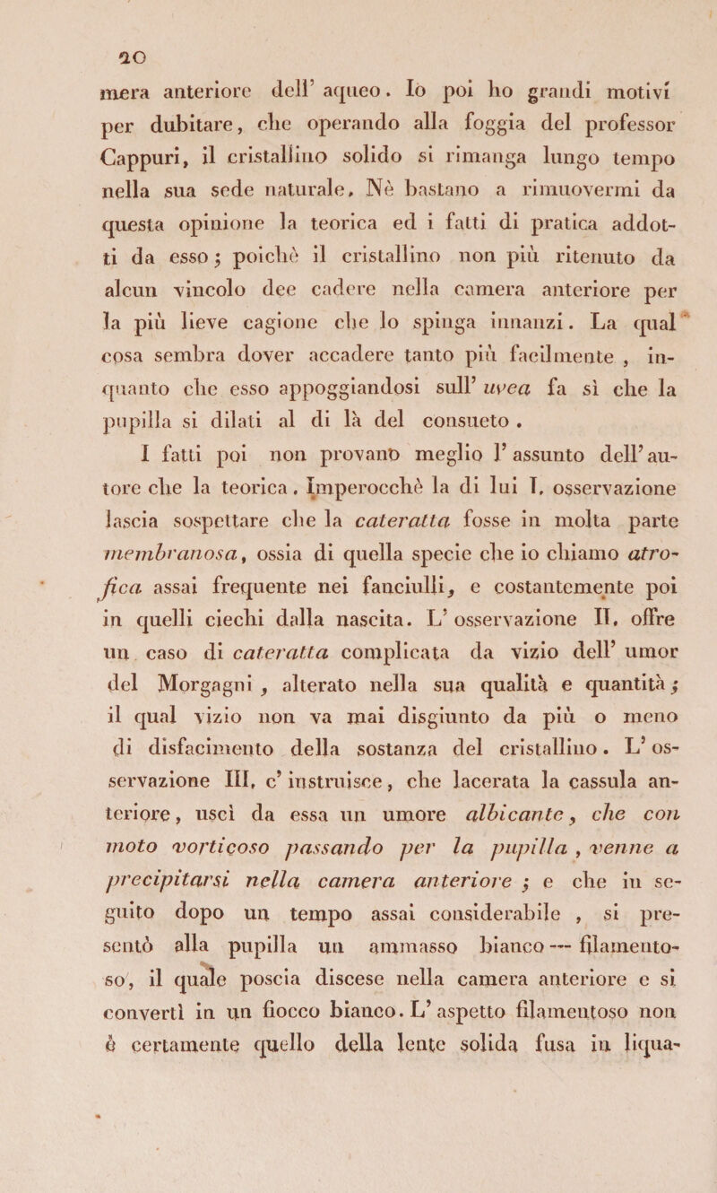 mera anteriore deli’ aqueo. lò poi ho grandi motivi per dubitare, che operando alla foggia del professor Cappuri, il cristallino solido si rimanga lungo tempo nella sua sede naturale. Nè bastano a rimuovermi da questa opinione la teorica ed i fatti di pratica addot¬ ti da esso ; poiché il cristallino non più ritenuto da alcun vincolo dee cadere nella camera anteriore per la più lieve cagione che lo spinga innanzi. La qual cosa sembra dover accadere tanto più facilmente , in¬ quanto che esso appoggiandosi sull’ m>ea fa sì che la pupilla si dilati al di la del consueto . I fatti poi non provano meglio l’assunto dell’ au¬ tore che la teorica, Imperocché la di lui T, osservazione lascia sospettare che la cateratta fosse in molla parte membranosa, ossia di quella specie che io chiamo atro¬ fica assai frequente nei fanciulli e costantemente poi in quelli ciechi dalla nascita. L’ osservazione II, offre un caso di cateratta complicata da vizio dell’ umor del Morgagni , alterato nella sua qualità e quantità il qual vizio non va mai disgiunto da più o meno di disfacimento della sostanza del cristallino. L’os¬ servazione HI, c’ instruìsce, che lacerata la cassida an¬ teriore , usci da essa un umore albicante ^ che con moto vorticoso passando per la pupilla , venne a precipitarsi nella camera anteriore j e che in se¬ guito dopo un tempo assai considerabile , si pre¬ sentò alla pupilla un ammasso bianco — filamento- so, il quale poscia discese nella camera anteriore e si converti in un fiocco bianco. L’aspetto filamentoso non è certamente quello della lente solida fusa in liqua-