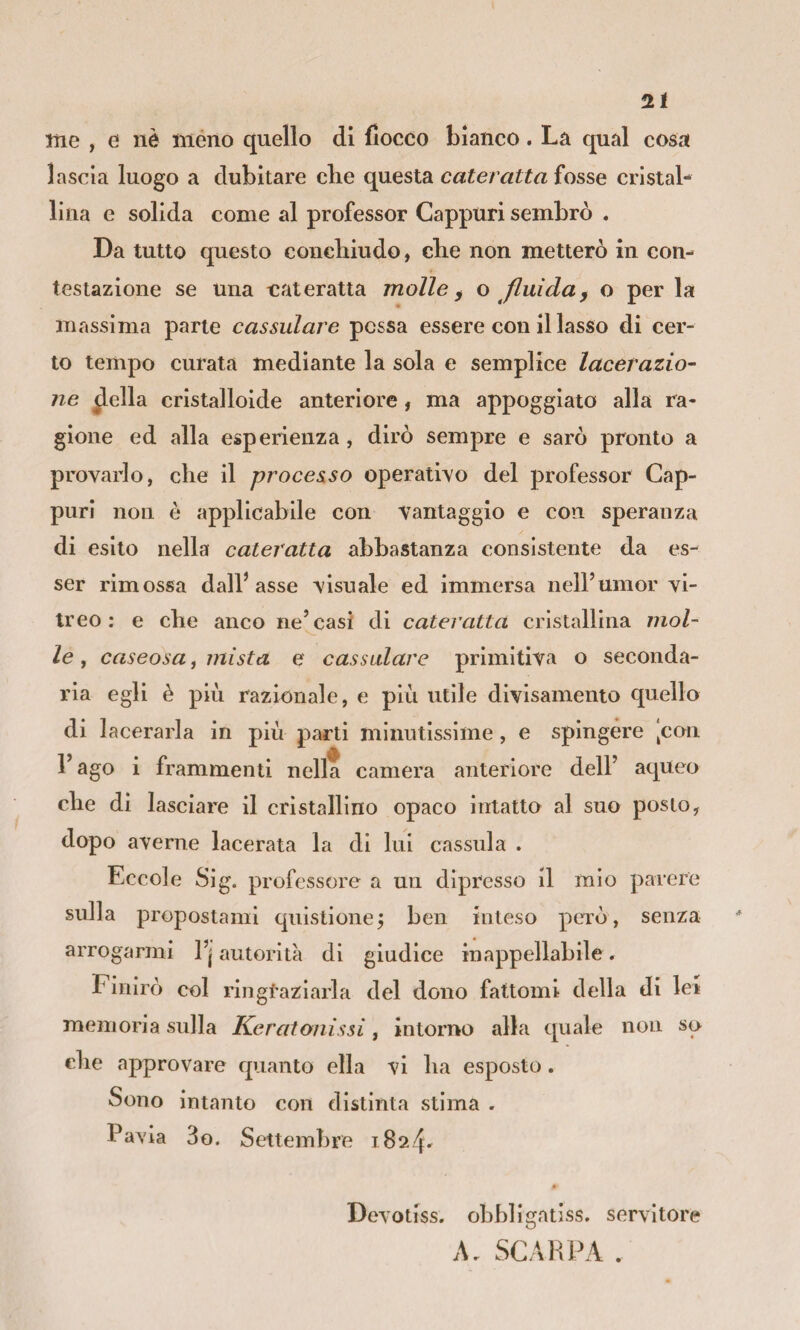 me , e nè meno quello di fiocco bianco. La qual cosa lascia luogo a dubitare die questa cateratta fosse cristal¬ lina e solida come al professor Cappuri sembrò . Da tutto questo condiiudo, die non metterò in con¬ testazione se una cateratta molle ^ o fluida^ o per la massima parte cassulare possa essere con il lasso di cer¬ to tempo curata mediante la sola e semplice lacerazio- ne ^ella cristalloide anteriore, ma appoggiato alla ra¬ gione ed alla esperienza, dirò sempre e sarò pronto a provarlo, die il processo operativo del professor Cap- purl non è applicabile con vantaggio e con speranza di esito nella cateratta abbastanza consistente da es¬ ser rimossa dall’asse visuale ed immersa nell’umor vi¬ treo : e che anco ne’^casi di cateratta cristallina mol¬ le, caseosa i mista e cassulare primitiva o seconda¬ ria egli è più razionale, e più utile divisamento quello di lacerarla in più parti minutissime, e spingere |can l’ago i frammenti nella camera anteriore dell’ aqueo cbe di lasciare il cristallino opaco intatto al suo posto, dopo averne lacerata la di lui cassida . Eccole Sig. professore a un dipresso il mio parere sulla propostami quistione; ben inteso però , senza arrogarmi l’j autorità di giudice inappellabile. Finirò col ringraziarla del dono fattomi della di lei memoria sulla Keratonissi, intorno alla quale non so die approvare quanto ella vi ba esposto. Sono intanto con distinta stima . Pavia 3g. Settembre i824' Devotiss. obbligatiss, servitore A, SCARPA .