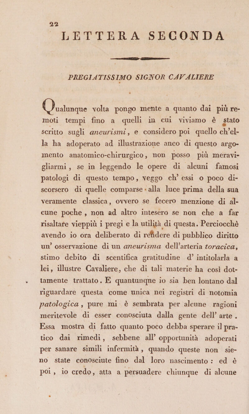 2^1 LETTERA SECONDA PREGIATISSIMO SIGNOR CAFALIERE » C^ualunque volta pongo mente a quanto dai più re¬ moti tempi fino a quelli in cui viviamo è stato scritto sugli aneurismi, e considero poi quello ch’el¬ la ha adoperato ad illustrazione anco di questo argo¬ mento anatomico-chirurgico, non posso più meravi¬ gliarmi , se in leggendo le opere di alcuni famosi patologi di questo tempo, veggo eh’ essi o poco di¬ scorsero di quelle comparse • alla luce prima della sua veramente classica, ovvero se fecero menzione di al¬ cune poche , non ad altro intesero se non che a far risaltare vieppiù i pregi e la utilità di questa. Perciocché avendo io ora deliberato di rendere di pubblico diritto un’ osservazione di un aneurisma dell’arteria toracica ^ stimo debito di scentifìca gratitudine d’ intitolarla a lei, illustre Cavaliere, che di tali materie ha cosi dot¬ tamente trattato. E quantunque io sia ben lontano dal riguardare questa come unica nei registri di notomia patologica , pure mi è sembrata per alcune ragioni meritevole di esser conosciuta dalla gente dell’ arte . Essa mostra di fatto quanto poco debba sperare il pra¬ tico dai rimedi, sebbene all’ opportunità adoperati per sanare simili infermità, quando queste non sie- no state conosciute fino dal loro nascimento ; ed è poi , io credo, atta a persuadere chiunque di alcune