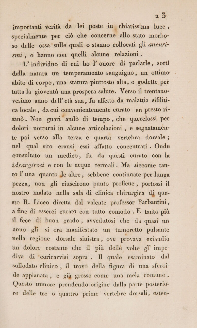 2 ù importanti verità da lei poste in chiarissima luce , specialmente per ciò che concerne allo stato morbo¬ so delle ossa sulle quali o stanno collocati gli aneuri¬ smi , o hanno con quelli alcune relazioni . L’individuo di cui ho V onore di parlarle, sohi dalla natura un temperamento sanguigno, un ottimo abito di corpo, una statura piuttosto alta, e godette per tutta la gioventù una prospera salute. Verso il trentano¬ vesimo anno dell’ età sua, fu affetto da malattia sifiliti¬ ca locale , da cui convenientemente curato en presto ri¬ sanò . Non guari andò di tempo , che querelossl per dolori notturni in alcune articolazioni , e segnatamen¬ te poi verso alla terza e quarta vertebra dorsale ; nel qual sito eransi essi affatto concentrati . Onde consultato un medico, fu da questi curato con la idrargirosi e con le acque termali. Ma siccome tan¬ to r una quanto Je altre, sebbene continuate per lunga pezza, non gli riuscirono punto profìcue , pertossi il nostro malato nella sala di clinica chirurgica que¬ sto R. Liceo diretta dal valente professor Barbantlnl, a fine di esserci curato con tutto comodo . E tanto più il fece di buon grado , avvedutosi che da quasi un anno gli si era manifestato un tumoretto pulsante nella regione dorsale sinistra , ove provava eziandio un dolore costante che il più delle volte gl’ impe¬ diva di coricarvisi sopra . Il quale esaminato dal sullodato clinico , il trovò della figura di una sferoi¬ de appianata , e già grosso come una mela comune . Questo tumore prendendo origine dalla parte posterio¬ re delle tre o quattro prime vertebre dorsali, estera-