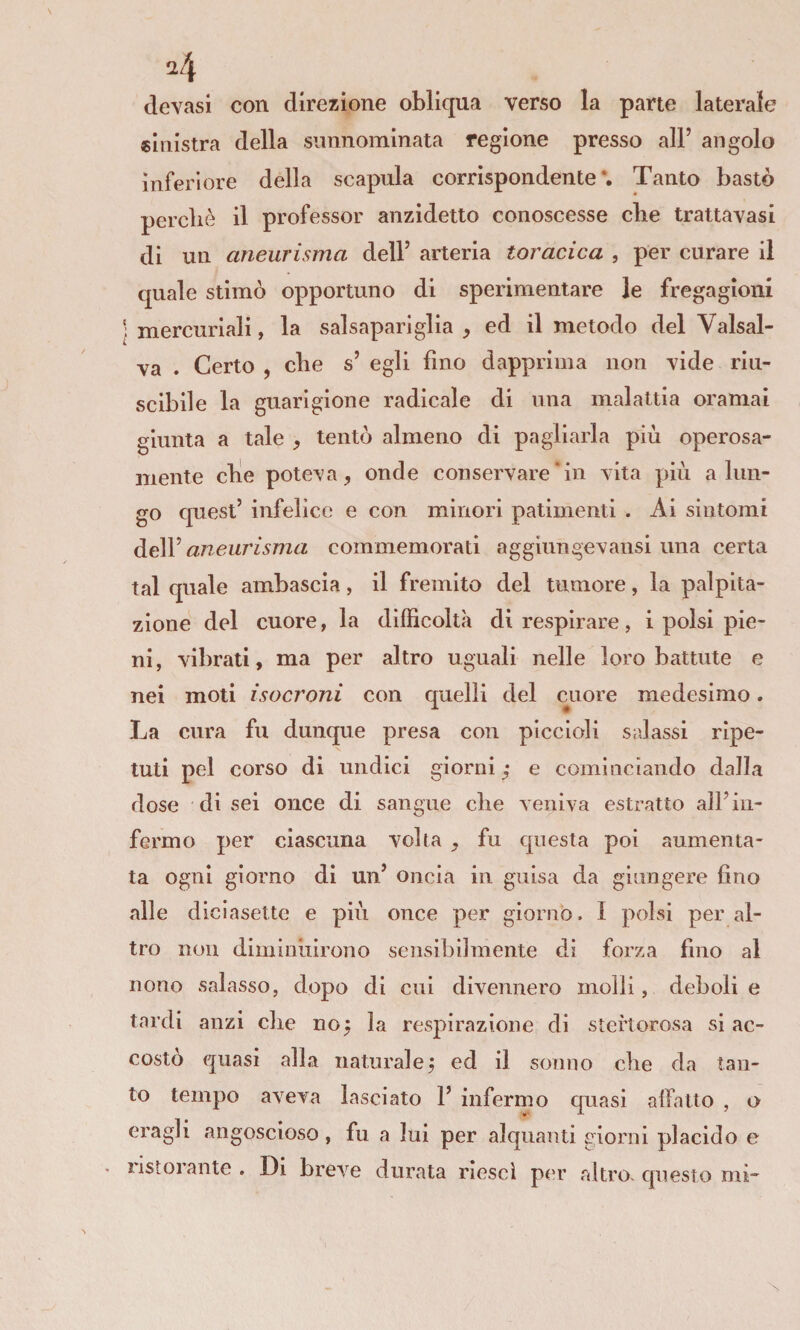 ^4 (levasi con direzione obliqua verso la parte laterale «Inistra della sunnominata regione presso all’ angolo inferiore della scapala corrispondente*. Tanto bastò percliè il professor anzidetto conoscesse che trattavasi di un aneurisma dell’ arteria toracica , per curare il quale stimò opportuno di sperimentare le fregagioni \ mercuriali, la salsapariglia ^ ed il metodo del Vaisal¬ va . Certo , cbe s’ egli fino dapprima non vide riu- scibile la guarigione radicale di una malattia oramai giunta a tale , tentò almeno di pagliarla più operosa¬ mente elle poteva, onde conservare‘in vita più a lun¬ go quest’ infelice e con minori patimenti . Ai sintomi dell’ aneurisma commemorati aggiungevansi una certa tal quale ambascia, il fremito del tumore, la palpita¬ zione del cuore, la difficoltà di respirare , i polsi pie¬ ni, vibrati, ma per altro uguali nelle loro battute e nei moti isocroni con quelli del cruore medesimo. La cura fu dunque presa con piccioli salassi ripe¬ tuti pel corso di undici giorni ,* e cominciando dalla dose di sei once di sangue die veniva estratto all’in¬ fermo per ciascuna volta , fu questa poi aumenta¬ ta ogni giorno di un’ oncia in guisa da giungere fino alle diciasette e più once per giorno. I polsi per al¬ tro non diminuirono sensibilmente di forza fino al nono salasso, dopo di cui divennero molli, deboli e tardi anzi die no^ la respirazione di steftorosa si ac¬ costò epiasi alla naturalej ed il sonno die da tan¬ to tempo aveva lasciato 1’ infermo quasi affatto , o eragli angoscioso , fu a lui per alquanti giorni placido e iistorante . Di breve durata riesci pc'r altro, cpiesto mi-