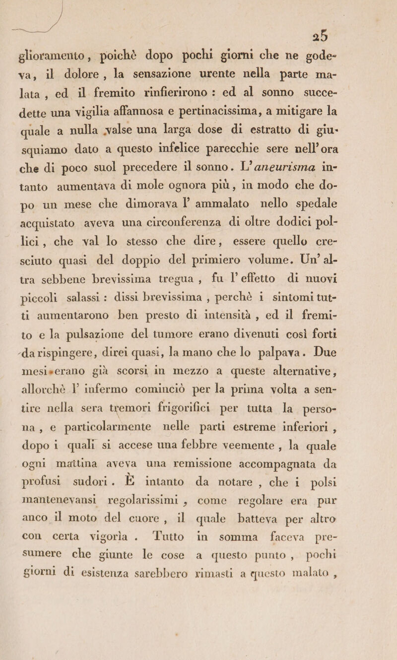 iz5 gliorameuto, poicliè dopo pochi giorni che ne gode¬ va, il dolore , la sensazione urente nella parte ma¬ lata , ed il fremito rlnfìerirono : ed al sonno succe¬ dette una vigilia affannosa e pertinacissima, a mitigare la quale a nulla .valse una larga dose di estratto di giu¬ squiamo dato a questo infelice parecchie sere nell’ora che di poco suol precedere il sonno. Uaneurisma in¬ tanto aumentava di mole ognora più, in modo che do¬ po un mese che dimorava V ammalato nello spedale acquistato aveva una circonferenza di oltre dodici pol¬ lici , che vai lo stesso che dire, essere quello cre¬ sciuto quasi del doppio del primiero volume . Un’ al¬ tra sebbene brevissima tregua , fu V effetto di nuovi piccoli salassi : dissi brevissima , perchè i sintomi tut¬ ti aumentarono ben presto di intensità , ed il fremi¬ to e la pulsazione del tumore erano divenuti cosi forti da rispingere, direi cpiasi, la mano che lo palpava. Due mesi «erano già scorsi in mezzo a queste alternative, allorché 1’ infermo cominciò per la prima volta a sen¬ tire nella sera tremori frigoriflci per tutta la perso¬ na , e particolaroiente nelle parti estreme inferiori , dopo i quair si accese una febbre veemente , la quale ogni mattina aveva una remissione accompagnata da profusi sudori . È intanto da notare , che i polsi mantenevansi regolarissimi ^ come regolare era pur anco il moto del cuore , il quale batteva per altro con certa vigoria . Tutto in somma faceva pre¬ sumere che giunte le cose a questo punto , pochi giorni di esistenza sarebbero rimasti a questo malato ,