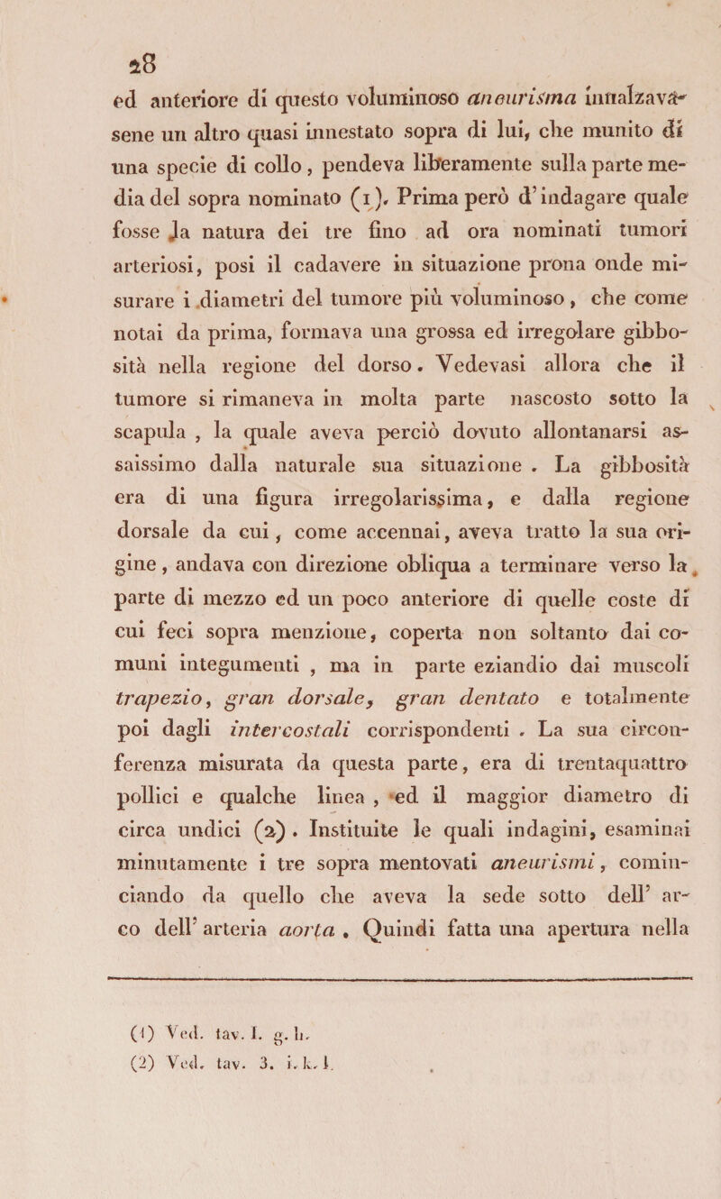 fd anteriore di questo voluminoso aneurisma innalzavi sene un altro quasi innestato sopra di lui, che munito di una specie di collo , pendeva liiferamente sulla parte me¬ dia del sopra nominalo (i). Prima però d’indagare quale fosse Ja natura dei tre fino ad ora nominati tumori arteriosi, posi il cadavere in situazione prona onde mi¬ surare i .diametri del tumore più voluminoso , che come notai da prima, formava una grossa ed iiTegolare gibbo¬ sità nella regione del dorso. Vedovasi allora che il tumore si rimaneva in molta parte nascosto sotto la ^ scapola , la quale aveva perciò do-vuto allontanarsi as- * saissimo dalla naturale sua situazione . La gibbosità era di una figura irregolarissima, e dalla regione dorsale da cui, come accennai, aveva tratto la sua ori¬ gine , andava con direzione obliqua a terminare verso la, parte di mezzo ed un poco anteriore di quelle coste di cui feci sopra menzione, coperta non soltanto dai co¬ muni integumenti , ma in parte eziandio dai muscoli trapezio, gran dorsaley gran dentato e totalmente poi dagli intercostali corrispondenti . La sua circon¬ ferenza misurata da questa parte, era di trentaquattro pollici e qualche linea , »ed il maggior diametro di circa undici (a) . Instituite le quali indagini, esaminai minutamente i tre sopra mentovati aneurismi, comin¬ ciando da c£uello che aveva la sede sotto dell’ ar¬ co dell’ arteria aorta , Quindi fatta una apertura nella (0 Ved. tav. I. g. li-